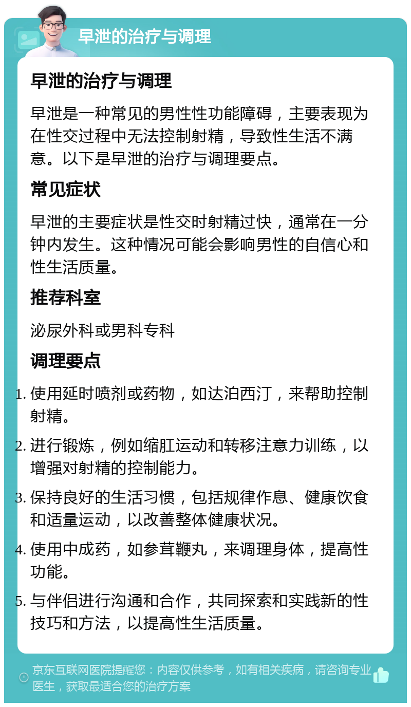 早泄的治疗与调理 早泄的治疗与调理 早泄是一种常见的男性性功能障碍，主要表现为在性交过程中无法控制射精，导致性生活不满意。以下是早泄的治疗与调理要点。 常见症状 早泄的主要症状是性交时射精过快，通常在一分钟内发生。这种情况可能会影响男性的自信心和性生活质量。 推荐科室 泌尿外科或男科专科 调理要点 使用延时喷剂或药物，如达泊西汀，来帮助控制射精。 进行锻炼，例如缩肛运动和转移注意力训练，以增强对射精的控制能力。 保持良好的生活习惯，包括规律作息、健康饮食和适量运动，以改善整体健康状况。 使用中成药，如参茸鞭丸，来调理身体，提高性功能。 与伴侣进行沟通和合作，共同探索和实践新的性技巧和方法，以提高性生活质量。