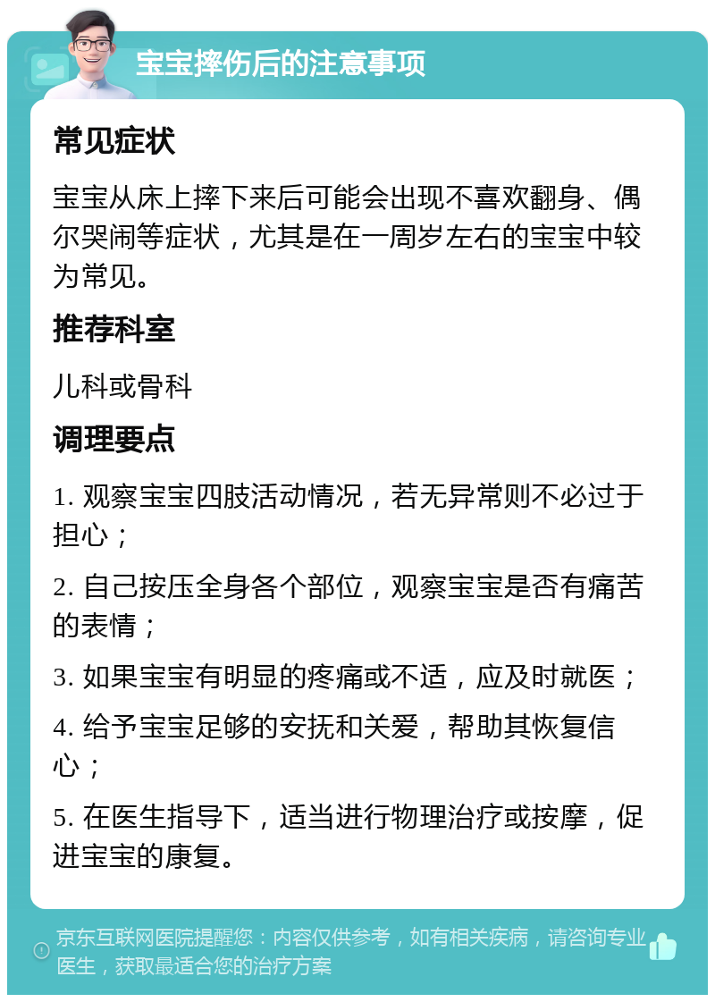 宝宝摔伤后的注意事项 常见症状 宝宝从床上摔下来后可能会出现不喜欢翻身、偶尔哭闹等症状，尤其是在一周岁左右的宝宝中较为常见。 推荐科室 儿科或骨科 调理要点 1. 观察宝宝四肢活动情况，若无异常则不必过于担心； 2. 自己按压全身各个部位，观察宝宝是否有痛苦的表情； 3. 如果宝宝有明显的疼痛或不适，应及时就医； 4. 给予宝宝足够的安抚和关爱，帮助其恢复信心； 5. 在医生指导下，适当进行物理治疗或按摩，促进宝宝的康复。