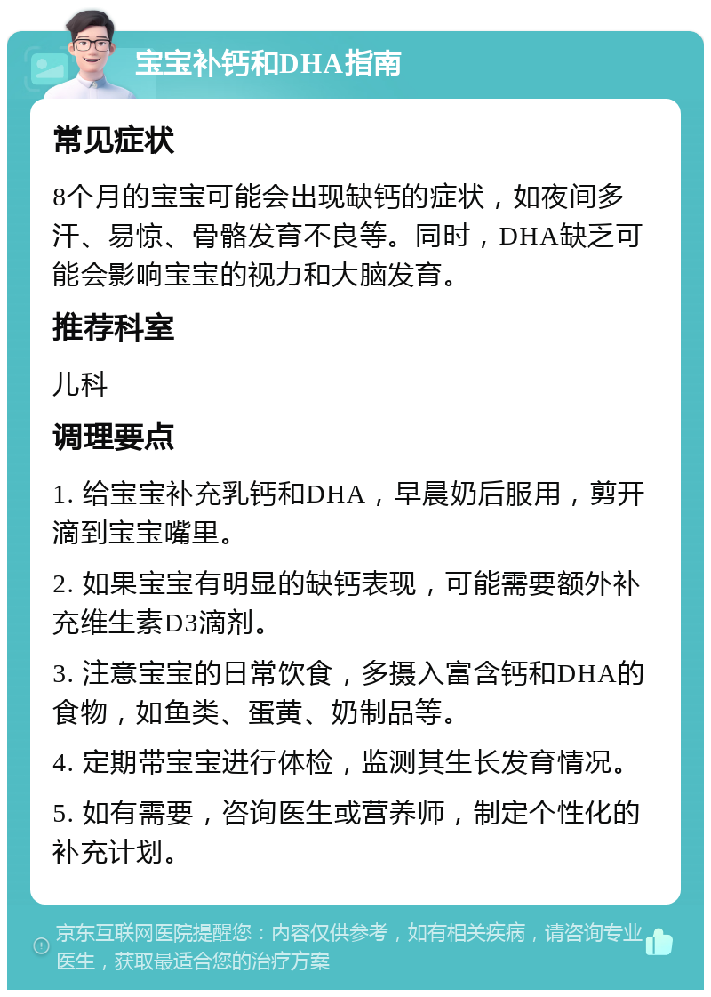 宝宝补钙和DHA指南 常见症状 8个月的宝宝可能会出现缺钙的症状，如夜间多汗、易惊、骨骼发育不良等。同时，DHA缺乏可能会影响宝宝的视力和大脑发育。 推荐科室 儿科 调理要点 1. 给宝宝补充乳钙和DHA，早晨奶后服用，剪开滴到宝宝嘴里。 2. 如果宝宝有明显的缺钙表现，可能需要额外补充维生素D3滴剂。 3. 注意宝宝的日常饮食，多摄入富含钙和DHA的食物，如鱼类、蛋黄、奶制品等。 4. 定期带宝宝进行体检，监测其生长发育情况。 5. 如有需要，咨询医生或营养师，制定个性化的补充计划。