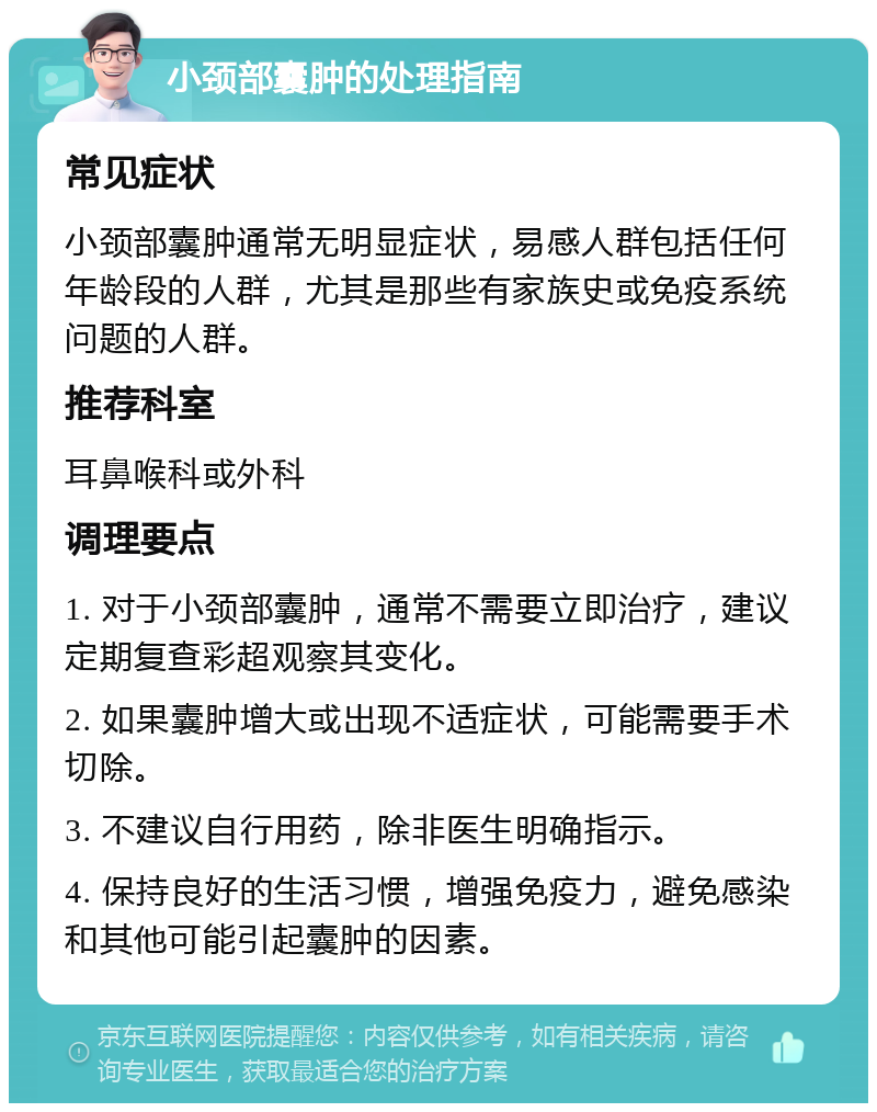 小颈部囊肿的处理指南 常见症状 小颈部囊肿通常无明显症状，易感人群包括任何年龄段的人群，尤其是那些有家族史或免疫系统问题的人群。 推荐科室 耳鼻喉科或外科 调理要点 1. 对于小颈部囊肿，通常不需要立即治疗，建议定期复查彩超观察其变化。 2. 如果囊肿增大或出现不适症状，可能需要手术切除。 3. 不建议自行用药，除非医生明确指示。 4. 保持良好的生活习惯，增强免疫力，避免感染和其他可能引起囊肿的因素。