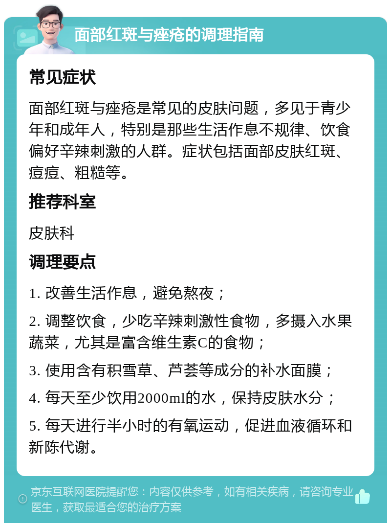 面部红斑与痤疮的调理指南 常见症状 面部红斑与痤疮是常见的皮肤问题，多见于青少年和成年人，特别是那些生活作息不规律、饮食偏好辛辣刺激的人群。症状包括面部皮肤红斑、痘痘、粗糙等。 推荐科室 皮肤科 调理要点 1. 改善生活作息，避免熬夜； 2. 调整饮食，少吃辛辣刺激性食物，多摄入水果蔬菜，尤其是富含维生素C的食物； 3. 使用含有积雪草、芦荟等成分的补水面膜； 4. 每天至少饮用2000ml的水，保持皮肤水分； 5. 每天进行半小时的有氧运动，促进血液循环和新陈代谢。