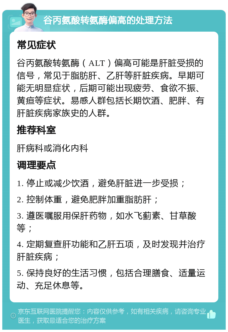 谷丙氨酸转氨酶偏高的处理方法 常见症状 谷丙氨酸转氨酶（ALT）偏高可能是肝脏受损的信号，常见于脂肪肝、乙肝等肝脏疾病。早期可能无明显症状，后期可能出现疲劳、食欲不振、黄疸等症状。易感人群包括长期饮酒、肥胖、有肝脏疾病家族史的人群。 推荐科室 肝病科或消化内科 调理要点 1. 停止或减少饮酒，避免肝脏进一步受损； 2. 控制体重，避免肥胖加重脂肪肝； 3. 遵医嘱服用保肝药物，如水飞蓟素、甘草酸等； 4. 定期复查肝功能和乙肝五项，及时发现并治疗肝脏疾病； 5. 保持良好的生活习惯，包括合理膳食、适量运动、充足休息等。