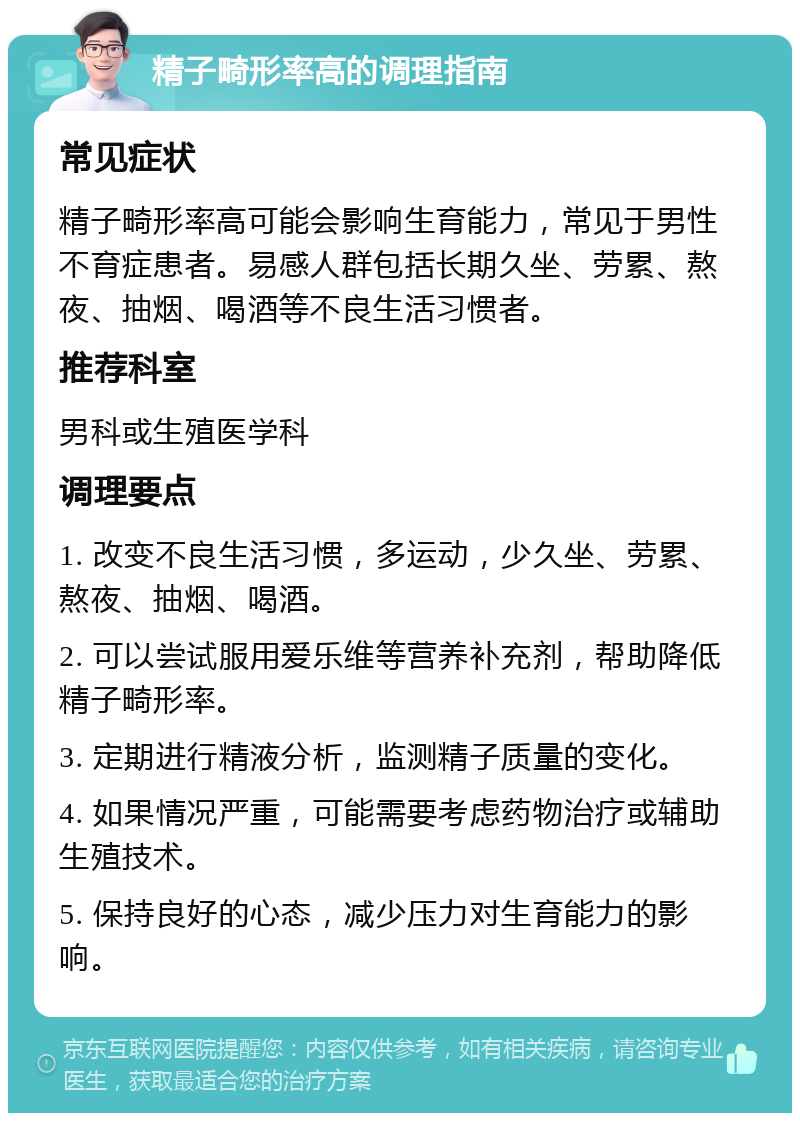 精子畸形率高的调理指南 常见症状 精子畸形率高可能会影响生育能力，常见于男性不育症患者。易感人群包括长期久坐、劳累、熬夜、抽烟、喝酒等不良生活习惯者。 推荐科室 男科或生殖医学科 调理要点 1. 改变不良生活习惯，多运动，少久坐、劳累、熬夜、抽烟、喝酒。 2. 可以尝试服用爱乐维等营养补充剂，帮助降低精子畸形率。 3. 定期进行精液分析，监测精子质量的变化。 4. 如果情况严重，可能需要考虑药物治疗或辅助生殖技术。 5. 保持良好的心态，减少压力对生育能力的影响。