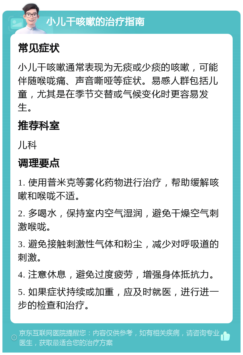 小儿干咳嗽的治疗指南 常见症状 小儿干咳嗽通常表现为无痰或少痰的咳嗽，可能伴随喉咙痛、声音嘶哑等症状。易感人群包括儿童，尤其是在季节交替或气候变化时更容易发生。 推荐科室 儿科 调理要点 1. 使用普米克等雾化药物进行治疗，帮助缓解咳嗽和喉咙不适。 2. 多喝水，保持室内空气湿润，避免干燥空气刺激喉咙。 3. 避免接触刺激性气体和粉尘，减少对呼吸道的刺激。 4. 注意休息，避免过度疲劳，增强身体抵抗力。 5. 如果症状持续或加重，应及时就医，进行进一步的检查和治疗。