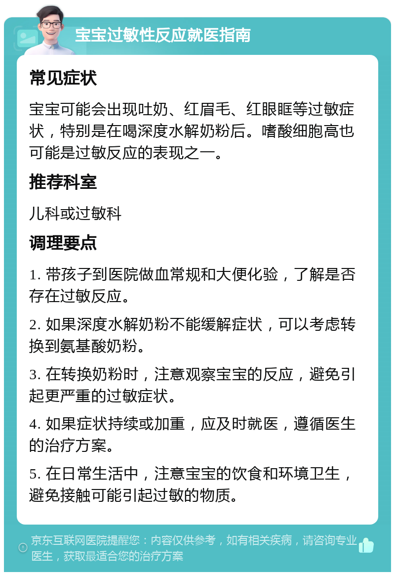 宝宝过敏性反应就医指南 常见症状 宝宝可能会出现吐奶、红眉毛、红眼眶等过敏症状，特别是在喝深度水解奶粉后。嗜酸细胞高也可能是过敏反应的表现之一。 推荐科室 儿科或过敏科 调理要点 1. 带孩子到医院做血常规和大便化验，了解是否存在过敏反应。 2. 如果深度水解奶粉不能缓解症状，可以考虑转换到氨基酸奶粉。 3. 在转换奶粉时，注意观察宝宝的反应，避免引起更严重的过敏症状。 4. 如果症状持续或加重，应及时就医，遵循医生的治疗方案。 5. 在日常生活中，注意宝宝的饮食和环境卫生，避免接触可能引起过敏的物质。