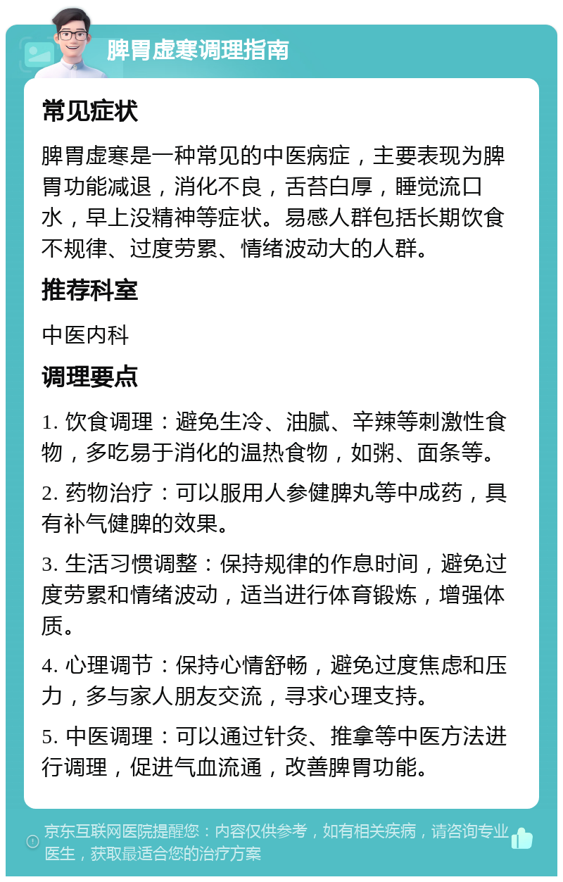 脾胃虚寒调理指南 常见症状 脾胃虚寒是一种常见的中医病症，主要表现为脾胃功能减退，消化不良，舌苔白厚，睡觉流口水，早上没精神等症状。易感人群包括长期饮食不规律、过度劳累、情绪波动大的人群。 推荐科室 中医内科 调理要点 1. 饮食调理：避免生冷、油腻、辛辣等刺激性食物，多吃易于消化的温热食物，如粥、面条等。 2. 药物治疗：可以服用人参健脾丸等中成药，具有补气健脾的效果。 3. 生活习惯调整：保持规律的作息时间，避免过度劳累和情绪波动，适当进行体育锻炼，增强体质。 4. 心理调节：保持心情舒畅，避免过度焦虑和压力，多与家人朋友交流，寻求心理支持。 5. 中医调理：可以通过针灸、推拿等中医方法进行调理，促进气血流通，改善脾胃功能。