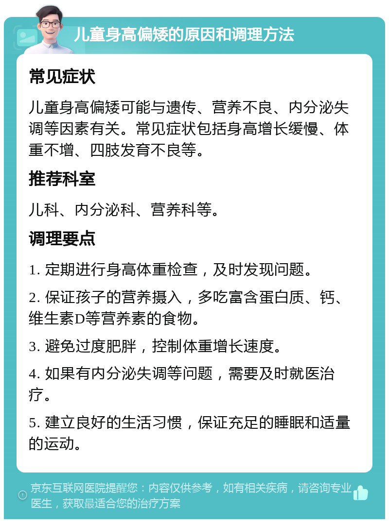 儿童身高偏矮的原因和调理方法 常见症状 儿童身高偏矮可能与遗传、营养不良、内分泌失调等因素有关。常见症状包括身高增长缓慢、体重不增、四肢发育不良等。 推荐科室 儿科、内分泌科、营养科等。 调理要点 1. 定期进行身高体重检查，及时发现问题。 2. 保证孩子的营养摄入，多吃富含蛋白质、钙、维生素D等营养素的食物。 3. 避免过度肥胖，控制体重增长速度。 4. 如果有内分泌失调等问题，需要及时就医治疗。 5. 建立良好的生活习惯，保证充足的睡眠和适量的运动。