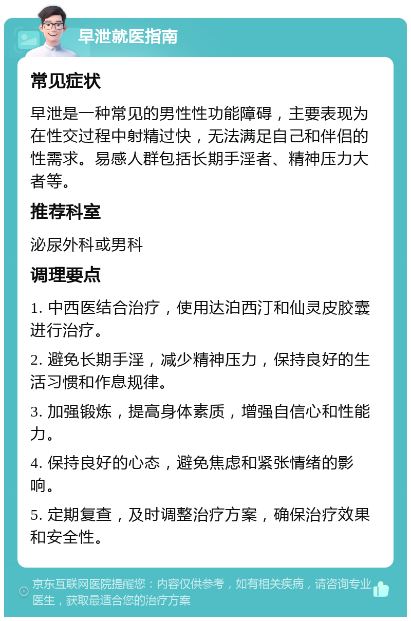 早泄就医指南 常见症状 早泄是一种常见的男性性功能障碍，主要表现为在性交过程中射精过快，无法满足自己和伴侣的性需求。易感人群包括长期手淫者、精神压力大者等。 推荐科室 泌尿外科或男科 调理要点 1. 中西医结合治疗，使用达泊西汀和仙灵皮胶囊进行治疗。 2. 避免长期手淫，减少精神压力，保持良好的生活习惯和作息规律。 3. 加强锻炼，提高身体素质，增强自信心和性能力。 4. 保持良好的心态，避免焦虑和紧张情绪的影响。 5. 定期复查，及时调整治疗方案，确保治疗效果和安全性。