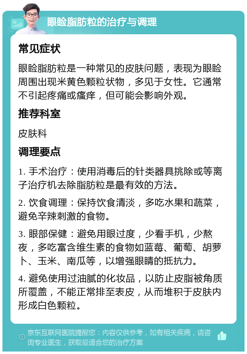 眼睑脂肪粒的治疗与调理 常见症状 眼睑脂肪粒是一种常见的皮肤问题，表现为眼睑周围出现米黄色颗粒状物，多见于女性。它通常不引起疼痛或瘙痒，但可能会影响外观。 推荐科室 皮肤科 调理要点 1. 手术治疗：使用消毒后的针类器具挑除或等离子治疗机去除脂肪粒是最有效的方法。 2. 饮食调理：保持饮食清淡，多吃水果和蔬菜，避免辛辣刺激的食物。 3. 眼部保健：避免用眼过度，少看手机，少熬夜，多吃富含维生素的食物如蓝莓、葡萄、胡萝卜、玉米、南瓜等，以增强眼睛的抵抗力。 4. 避免使用过油腻的化妆品，以防止皮脂被角质所覆盖，不能正常排至表皮，从而堆积于皮肤内形成白色颗粒。