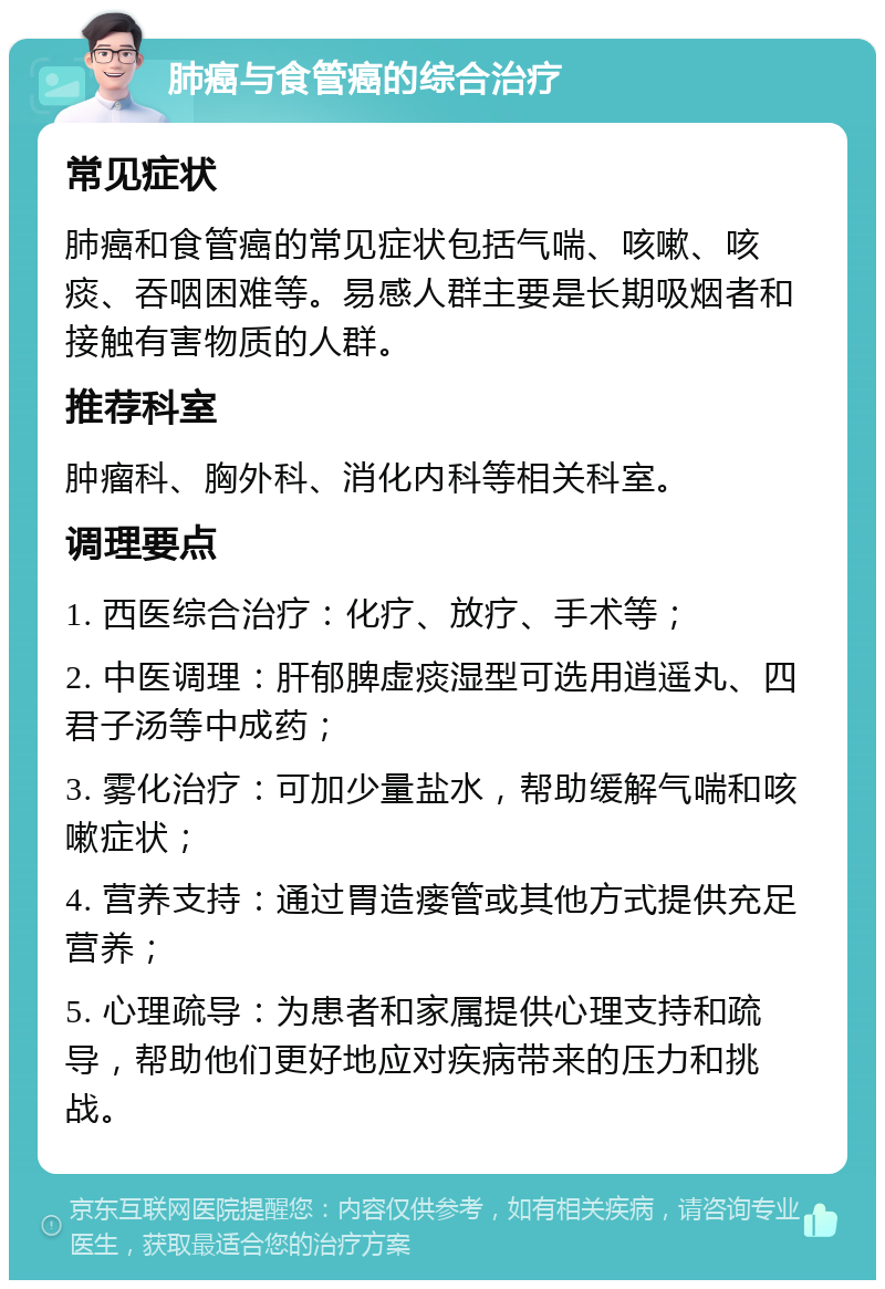 肺癌与食管癌的综合治疗 常见症状 肺癌和食管癌的常见症状包括气喘、咳嗽、咳痰、吞咽困难等。易感人群主要是长期吸烟者和接触有害物质的人群。 推荐科室 肿瘤科、胸外科、消化内科等相关科室。 调理要点 1. 西医综合治疗：化疗、放疗、手术等； 2. 中医调理：肝郁脾虚痰湿型可选用逍遥丸、四君子汤等中成药； 3. 雾化治疗：可加少量盐水，帮助缓解气喘和咳嗽症状； 4. 营养支持：通过胃造瘘管或其他方式提供充足营养； 5. 心理疏导：为患者和家属提供心理支持和疏导，帮助他们更好地应对疾病带来的压力和挑战。