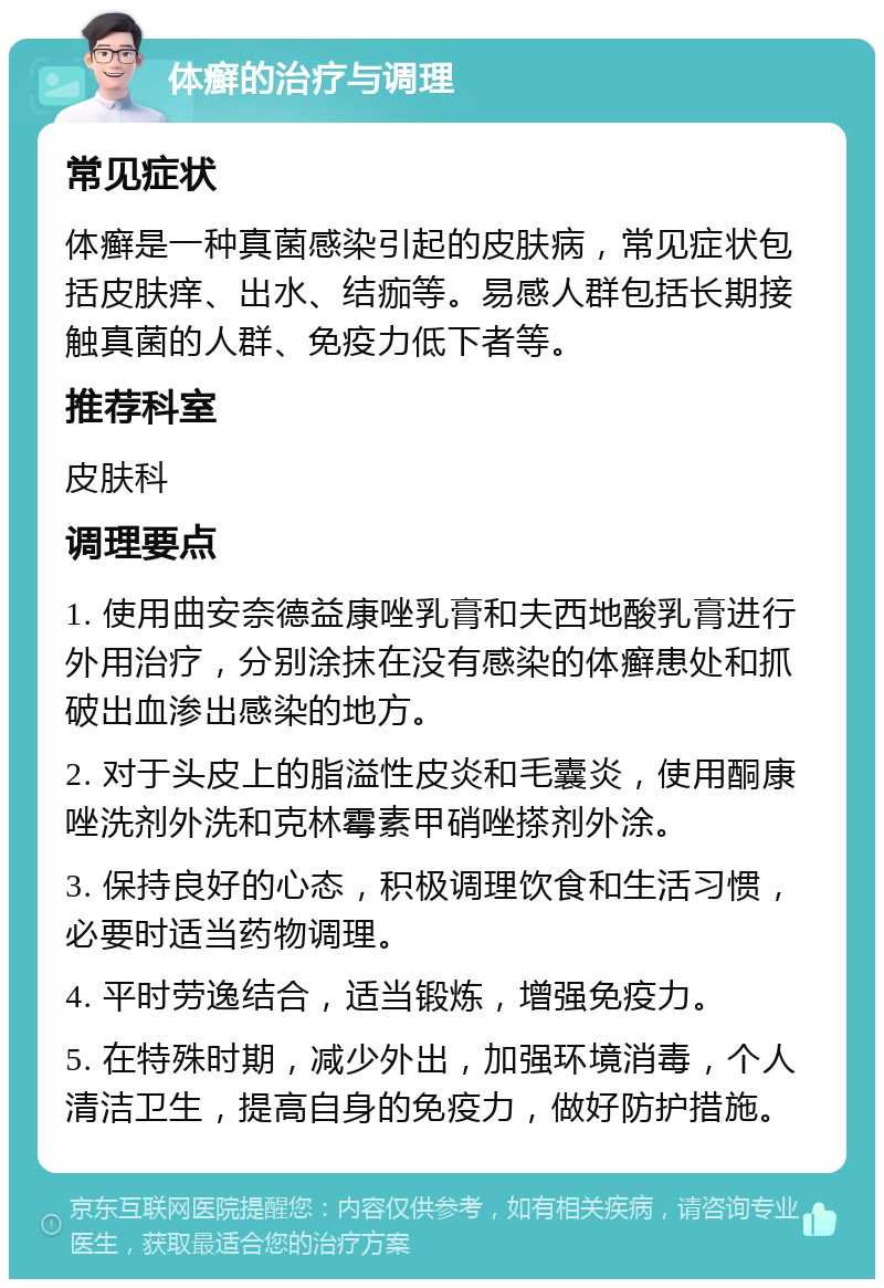 体癣的治疗与调理 常见症状 体癣是一种真菌感染引起的皮肤病，常见症状包括皮肤痒、出水、结痂等。易感人群包括长期接触真菌的人群、免疫力低下者等。 推荐科室 皮肤科 调理要点 1. 使用曲安奈德益康唑乳膏和夫西地酸乳膏进行外用治疗，分别涂抹在没有感染的体癣患处和抓破出血渗出感染的地方。 2. 对于头皮上的脂溢性皮炎和毛囊炎，使用酮康唑洗剂外洗和克林霉素甲硝唑搽剂外涂。 3. 保持良好的心态，积极调理饮食和生活习惯，必要时适当药物调理。 4. 平时劳逸结合，适当锻炼，增强免疫力。 5. 在特殊时期，减少外出，加强环境消毒，个人清洁卫生，提高自身的免疫力，做好防护措施。