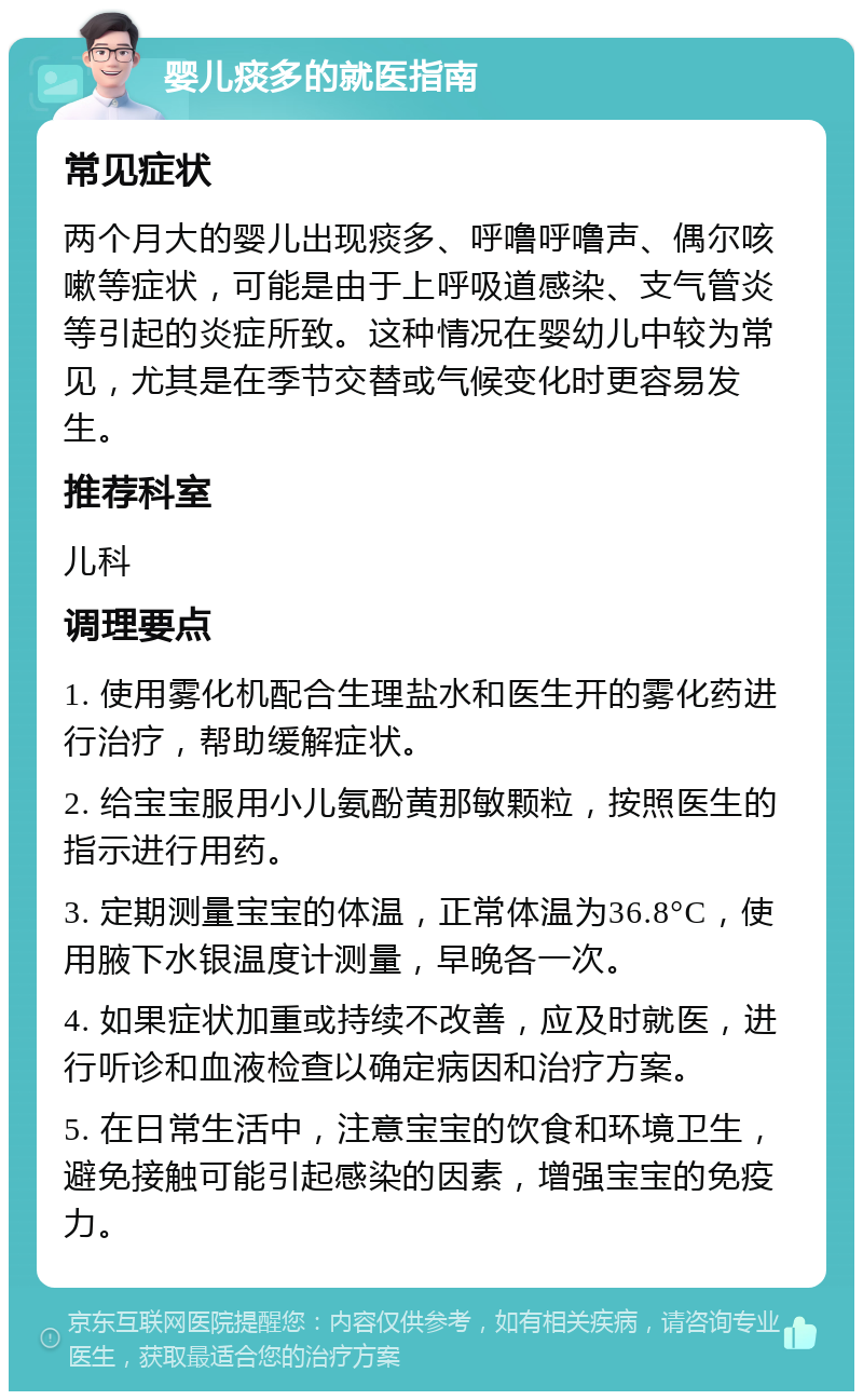 婴儿痰多的就医指南 常见症状 两个月大的婴儿出现痰多、呼噜呼噜声、偶尔咳嗽等症状，可能是由于上呼吸道感染、支气管炎等引起的炎症所致。这种情况在婴幼儿中较为常见，尤其是在季节交替或气候变化时更容易发生。 推荐科室 儿科 调理要点 1. 使用雾化机配合生理盐水和医生开的雾化药进行治疗，帮助缓解症状。 2. 给宝宝服用小儿氨酚黄那敏颗粒，按照医生的指示进行用药。 3. 定期测量宝宝的体温，正常体温为36.8°C，使用腋下水银温度计测量，早晚各一次。 4. 如果症状加重或持续不改善，应及时就医，进行听诊和血液检查以确定病因和治疗方案。 5. 在日常生活中，注意宝宝的饮食和环境卫生，避免接触可能引起感染的因素，增强宝宝的免疫力。