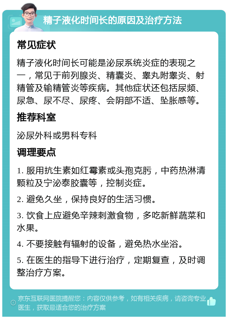 精子液化时间长的原因及治疗方法 常见症状 精子液化时间长可能是泌尿系统炎症的表现之一，常见于前列腺炎、精囊炎、睾丸附睾炎、射精管及输精管炎等疾病。其他症状还包括尿频、尿急、尿不尽、尿疼、会阴部不适、坠胀感等。 推荐科室 泌尿外科或男科专科 调理要点 1. 服用抗生素如红霉素或头孢克肟，中药热淋清颗粒及宁泌泰胶囊等，控制炎症。 2. 避免久坐，保持良好的生活习惯。 3. 饮食上应避免辛辣刺激食物，多吃新鲜蔬菜和水果。 4. 不要接触有辐射的设备，避免热水坐浴。 5. 在医生的指导下进行治疗，定期复查，及时调整治疗方案。