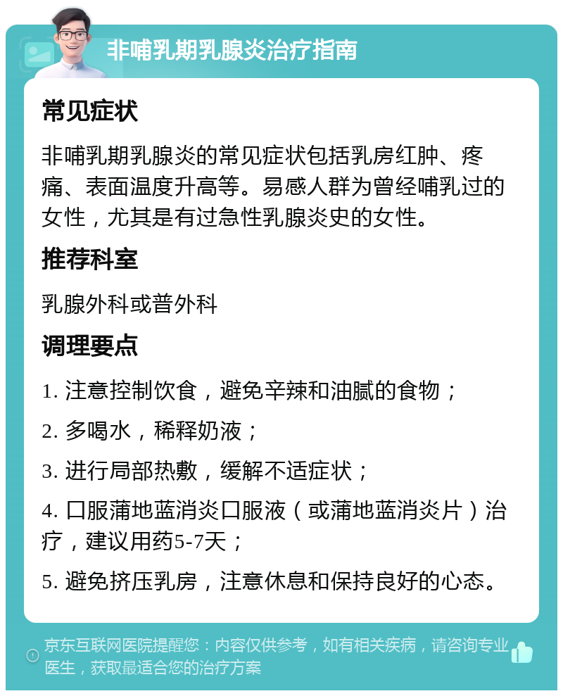 非哺乳期乳腺炎治疗指南 常见症状 非哺乳期乳腺炎的常见症状包括乳房红肿、疼痛、表面温度升高等。易感人群为曾经哺乳过的女性，尤其是有过急性乳腺炎史的女性。 推荐科室 乳腺外科或普外科 调理要点 1. 注意控制饮食，避免辛辣和油腻的食物； 2. 多喝水，稀释奶液； 3. 进行局部热敷，缓解不适症状； 4. 口服蒲地蓝消炎口服液（或蒲地蓝消炎片）治疗，建议用药5-7天； 5. 避免挤压乳房，注意休息和保持良好的心态。