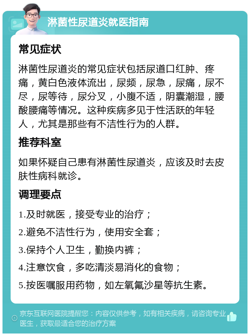 淋菌性尿道炎就医指南 常见症状 淋菌性尿道炎的常见症状包括尿道口红肿、疼痛，黄白色液体流出，尿频，尿急，尿痛，尿不尽，尿等待，尿分叉，小腹不适，阴囊潮湿，腰酸腰痛等情况。这种疾病多见于性活跃的年轻人，尤其是那些有不洁性行为的人群。 推荐科室 如果怀疑自己患有淋菌性尿道炎，应该及时去皮肤性病科就诊。 调理要点 1.及时就医，接受专业的治疗； 2.避免不洁性行为，使用安全套； 3.保持个人卫生，勤换内裤； 4.注意饮食，多吃清淡易消化的食物； 5.按医嘱服用药物，如左氧氟沙星等抗生素。