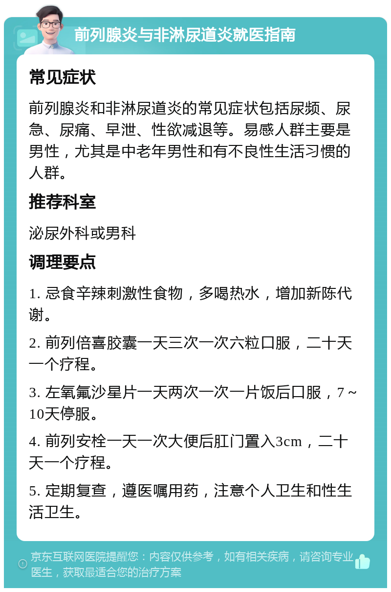 前列腺炎与非淋尿道炎就医指南 常见症状 前列腺炎和非淋尿道炎的常见症状包括尿频、尿急、尿痛、早泄、性欲减退等。易感人群主要是男性，尤其是中老年男性和有不良性生活习惯的人群。 推荐科室 泌尿外科或男科 调理要点 1. 忌食辛辣刺激性食物，多喝热水，增加新陈代谢。 2. 前列倍喜胶囊一天三次一次六粒口服，二十天一个疗程。 3. 左氧氟沙星片一天两次一次一片饭后口服，7～10天停服。 4. 前列安栓一天一次大便后肛门置入3cm，二十天一个疗程。 5. 定期复查，遵医嘱用药，注意个人卫生和性生活卫生。