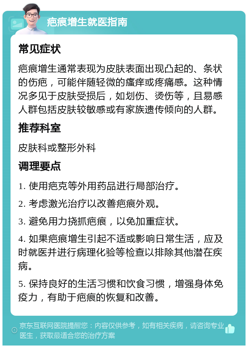 疤痕增生就医指南 常见症状 疤痕增生通常表现为皮肤表面出现凸起的、条状的伤疤，可能伴随轻微的瘙痒或疼痛感。这种情况多见于皮肤受损后，如划伤、烫伤等，且易感人群包括皮肤较敏感或有家族遗传倾向的人群。 推荐科室 皮肤科或整形外科 调理要点 1. 使用疤克等外用药品进行局部治疗。 2. 考虑激光治疗以改善疤痕外观。 3. 避免用力挠抓疤痕，以免加重症状。 4. 如果疤痕增生引起不适或影响日常生活，应及时就医并进行病理化验等检查以排除其他潜在疾病。 5. 保持良好的生活习惯和饮食习惯，增强身体免疫力，有助于疤痕的恢复和改善。