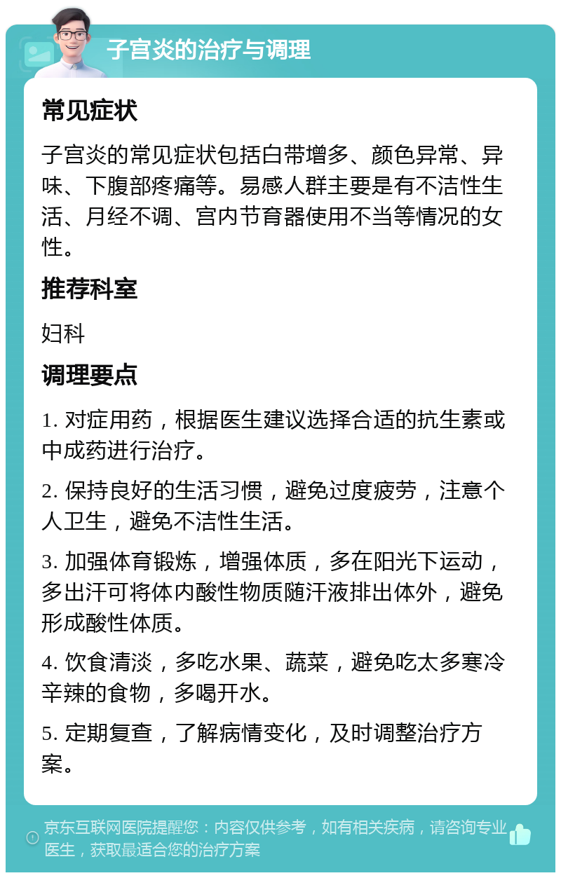 子宫炎的治疗与调理 常见症状 子宫炎的常见症状包括白带增多、颜色异常、异味、下腹部疼痛等。易感人群主要是有不洁性生活、月经不调、宫内节育器使用不当等情况的女性。 推荐科室 妇科 调理要点 1. 对症用药，根据医生建议选择合适的抗生素或中成药进行治疗。 2. 保持良好的生活习惯，避免过度疲劳，注意个人卫生，避免不洁性生活。 3. 加强体育锻炼，增强体质，多在阳光下运动，多出汗可将体内酸性物质随汗液排出体外，避免形成酸性体质。 4. 饮食清淡，多吃水果、蔬菜，避免吃太多寒冷辛辣的食物，多喝开水。 5. 定期复查，了解病情变化，及时调整治疗方案。