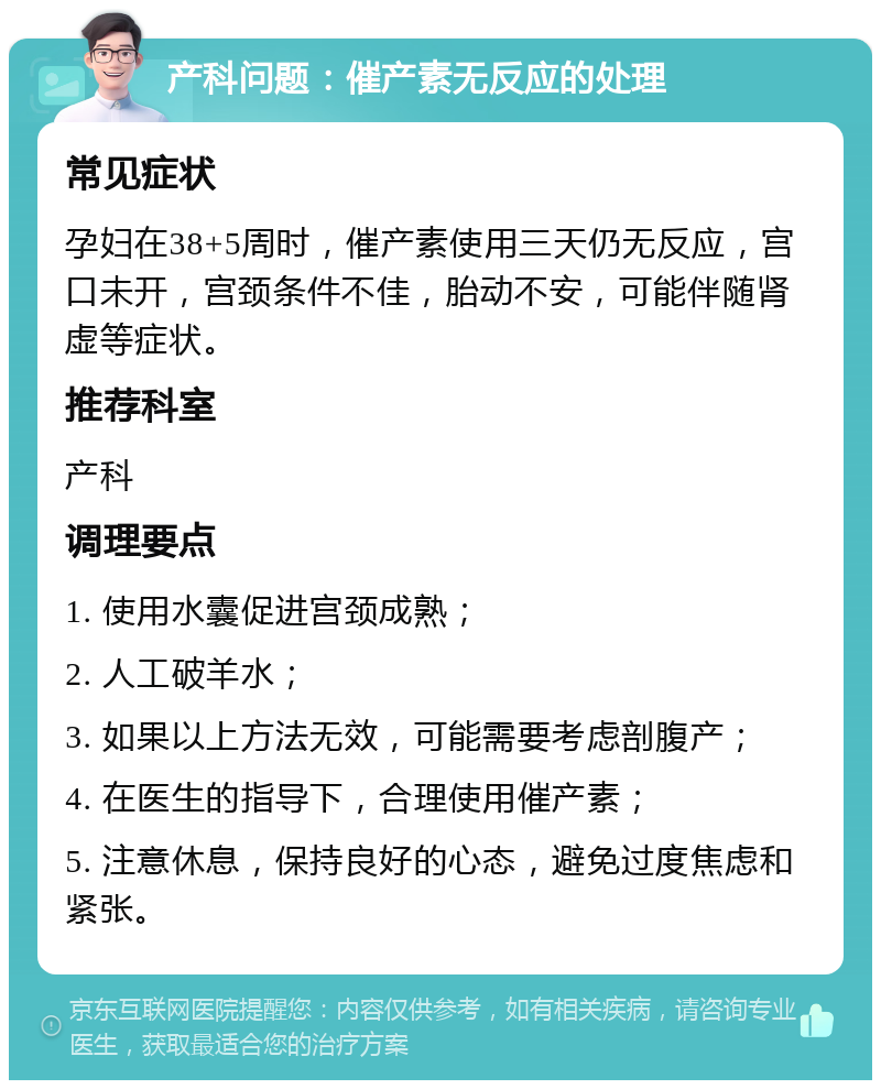 产科问题：催产素无反应的处理 常见症状 孕妇在38+5周时，催产素使用三天仍无反应，宫口未开，宫颈条件不佳，胎动不安，可能伴随肾虚等症状。 推荐科室 产科 调理要点 1. 使用水囊促进宫颈成熟； 2. 人工破羊水； 3. 如果以上方法无效，可能需要考虑剖腹产； 4. 在医生的指导下，合理使用催产素； 5. 注意休息，保持良好的心态，避免过度焦虑和紧张。