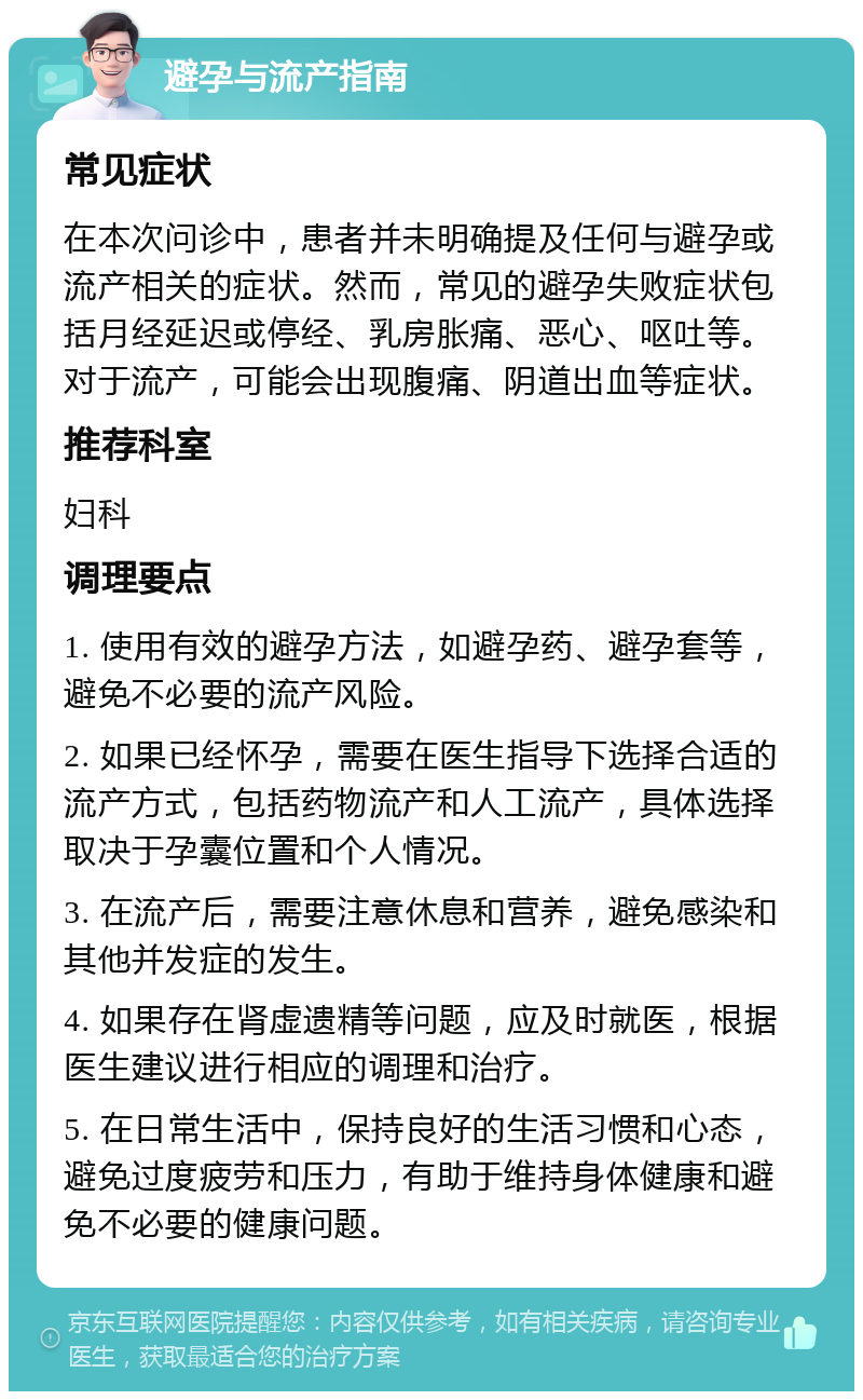 避孕与流产指南 常见症状 在本次问诊中，患者并未明确提及任何与避孕或流产相关的症状。然而，常见的避孕失败症状包括月经延迟或停经、乳房胀痛、恶心、呕吐等。对于流产，可能会出现腹痛、阴道出血等症状。 推荐科室 妇科 调理要点 1. 使用有效的避孕方法，如避孕药、避孕套等，避免不必要的流产风险。 2. 如果已经怀孕，需要在医生指导下选择合适的流产方式，包括药物流产和人工流产，具体选择取决于孕囊位置和个人情况。 3. 在流产后，需要注意休息和营养，避免感染和其他并发症的发生。 4. 如果存在肾虚遗精等问题，应及时就医，根据医生建议进行相应的调理和治疗。 5. 在日常生活中，保持良好的生活习惯和心态，避免过度疲劳和压力，有助于维持身体健康和避免不必要的健康问题。