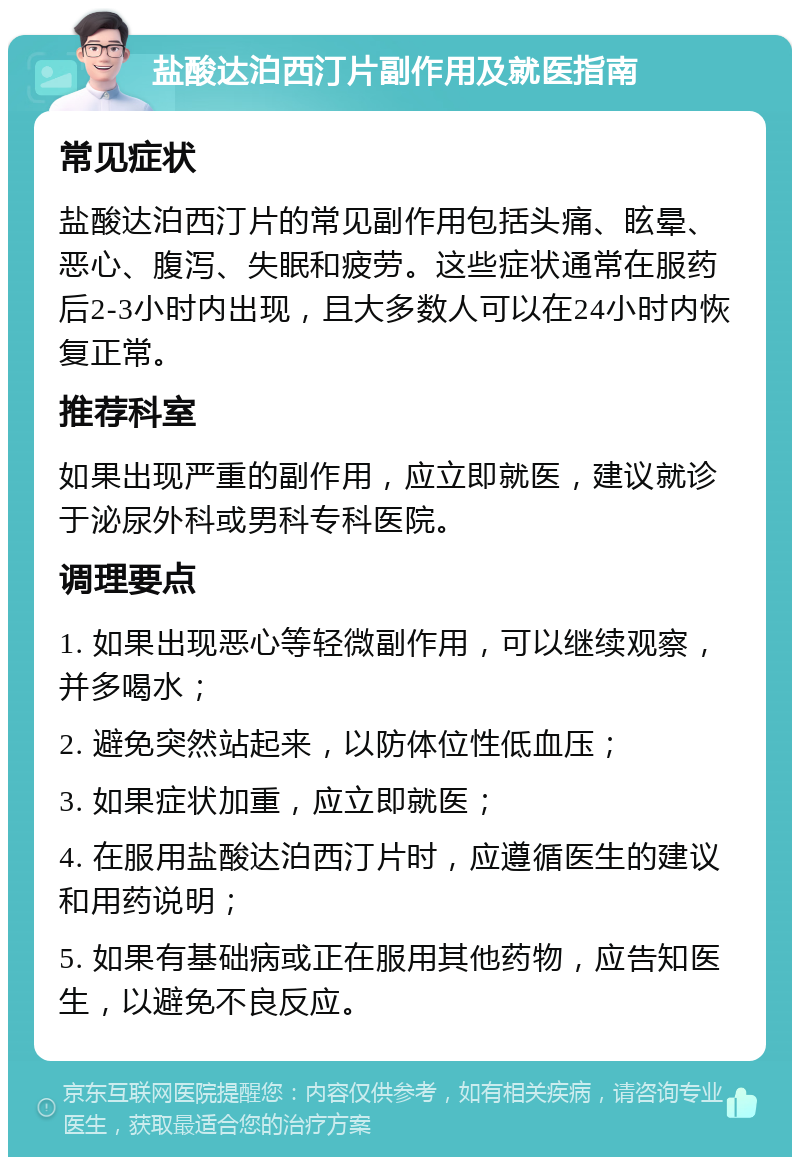 盐酸达泊西汀片副作用及就医指南 常见症状 盐酸达泊西汀片的常见副作用包括头痛、眩晕、恶心、腹泻、失眠和疲劳。这些症状通常在服药后2-3小时内出现，且大多数人可以在24小时内恢复正常。 推荐科室 如果出现严重的副作用，应立即就医，建议就诊于泌尿外科或男科专科医院。 调理要点 1. 如果出现恶心等轻微副作用，可以继续观察，并多喝水； 2. 避免突然站起来，以防体位性低血压； 3. 如果症状加重，应立即就医； 4. 在服用盐酸达泊西汀片时，应遵循医生的建议和用药说明； 5. 如果有基础病或正在服用其他药物，应告知医生，以避免不良反应。