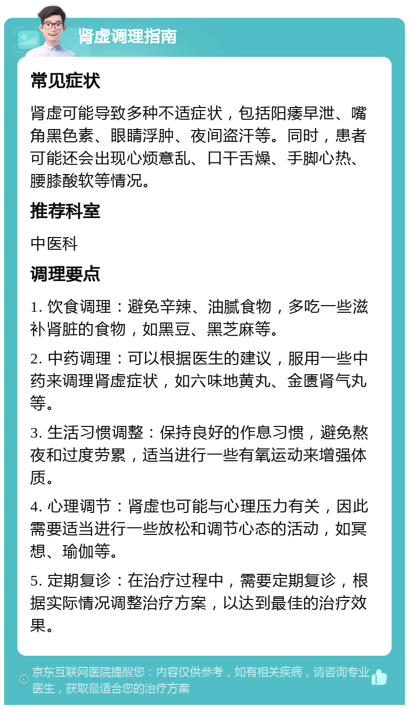 肾虚调理指南 常见症状 肾虚可能导致多种不适症状，包括阳痿早泄、嘴角黑色素、眼睛浮肿、夜间盗汗等。同时，患者可能还会出现心烦意乱、口干舌燥、手脚心热、腰膝酸软等情况。 推荐科室 中医科 调理要点 1. 饮食调理：避免辛辣、油腻食物，多吃一些滋补肾脏的食物，如黑豆、黑芝麻等。 2. 中药调理：可以根据医生的建议，服用一些中药来调理肾虚症状，如六味地黄丸、金匮肾气丸等。 3. 生活习惯调整：保持良好的作息习惯，避免熬夜和过度劳累，适当进行一些有氧运动来增强体质。 4. 心理调节：肾虚也可能与心理压力有关，因此需要适当进行一些放松和调节心态的活动，如冥想、瑜伽等。 5. 定期复诊：在治疗过程中，需要定期复诊，根据实际情况调整治疗方案，以达到最佳的治疗效果。