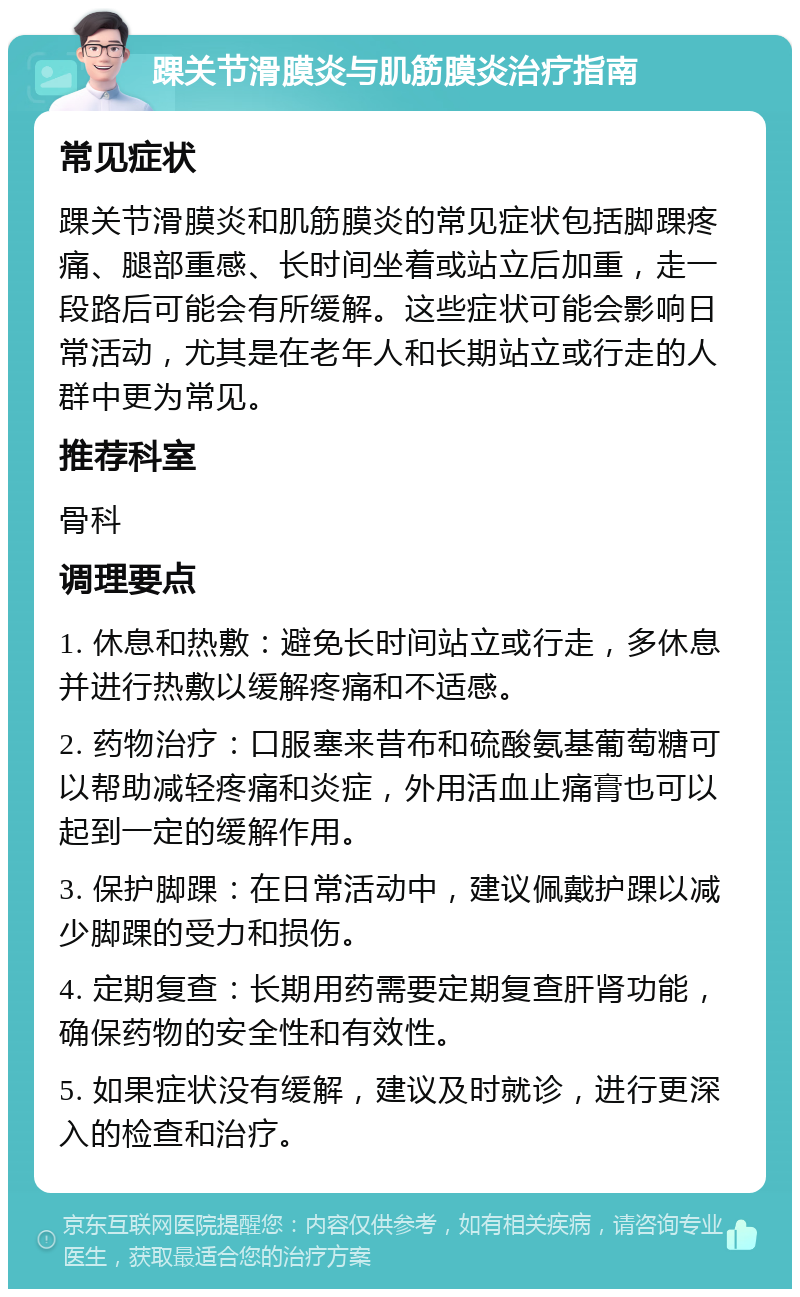 踝关节滑膜炎与肌筋膜炎治疗指南 常见症状 踝关节滑膜炎和肌筋膜炎的常见症状包括脚踝疼痛、腿部重感、长时间坐着或站立后加重，走一段路后可能会有所缓解。这些症状可能会影响日常活动，尤其是在老年人和长期站立或行走的人群中更为常见。 推荐科室 骨科 调理要点 1. 休息和热敷：避免长时间站立或行走，多休息并进行热敷以缓解疼痛和不适感。 2. 药物治疗：口服塞来昔布和硫酸氨基葡萄糖可以帮助减轻疼痛和炎症，外用活血止痛膏也可以起到一定的缓解作用。 3. 保护脚踝：在日常活动中，建议佩戴护踝以减少脚踝的受力和损伤。 4. 定期复查：长期用药需要定期复查肝肾功能，确保药物的安全性和有效性。 5. 如果症状没有缓解，建议及时就诊，进行更深入的检查和治疗。