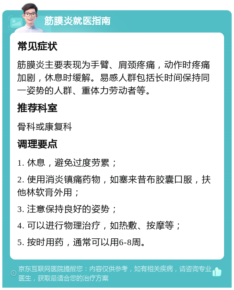 筋膜炎就医指南 常见症状 筋膜炎主要表现为手臂、肩颈疼痛，动作时疼痛加剧，休息时缓解。易感人群包括长时间保持同一姿势的人群、重体力劳动者等。 推荐科室 骨科或康复科 调理要点 1. 休息，避免过度劳累； 2. 使用消炎镇痛药物，如塞来昔布胶囊口服，扶他林软膏外用； 3. 注意保持良好的姿势； 4. 可以进行物理治疗，如热敷、按摩等； 5. 按时用药，通常可以用6-8周。