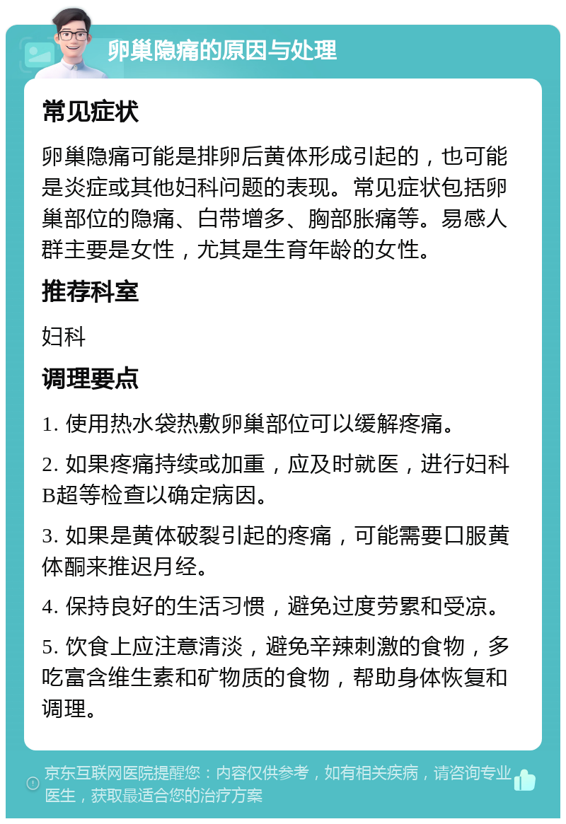 卵巢隐痛的原因与处理 常见症状 卵巢隐痛可能是排卵后黄体形成引起的，也可能是炎症或其他妇科问题的表现。常见症状包括卵巢部位的隐痛、白带增多、胸部胀痛等。易感人群主要是女性，尤其是生育年龄的女性。 推荐科室 妇科 调理要点 1. 使用热水袋热敷卵巢部位可以缓解疼痛。 2. 如果疼痛持续或加重，应及时就医，进行妇科B超等检查以确定病因。 3. 如果是黄体破裂引起的疼痛，可能需要口服黄体酮来推迟月经。 4. 保持良好的生活习惯，避免过度劳累和受凉。 5. 饮食上应注意清淡，避免辛辣刺激的食物，多吃富含维生素和矿物质的食物，帮助身体恢复和调理。