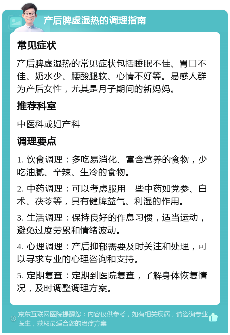 产后脾虚湿热的调理指南 常见症状 产后脾虚湿热的常见症状包括睡眠不佳、胃口不佳、奶水少、腰酸腿软、心情不好等。易感人群为产后女性，尤其是月子期间的新妈妈。 推荐科室 中医科或妇产科 调理要点 1. 饮食调理：多吃易消化、富含营养的食物，少吃油腻、辛辣、生冷的食物。 2. 中药调理：可以考虑服用一些中药如党参、白术、茯苓等，具有健脾益气、利湿的作用。 3. 生活调理：保持良好的作息习惯，适当运动，避免过度劳累和情绪波动。 4. 心理调理：产后抑郁需要及时关注和处理，可以寻求专业的心理咨询和支持。 5. 定期复查：定期到医院复查，了解身体恢复情况，及时调整调理方案。