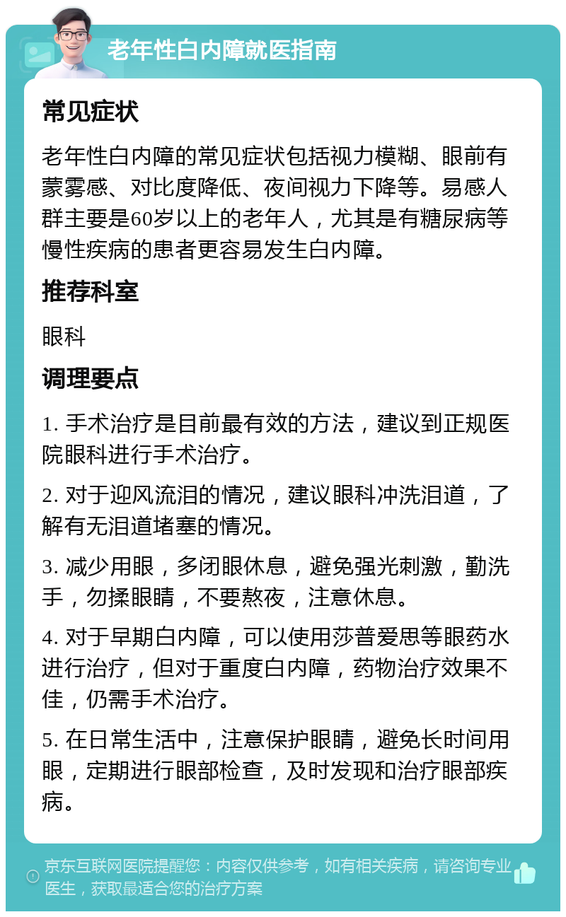 老年性白内障就医指南 常见症状 老年性白内障的常见症状包括视力模糊、眼前有蒙雾感、对比度降低、夜间视力下降等。易感人群主要是60岁以上的老年人，尤其是有糖尿病等慢性疾病的患者更容易发生白内障。 推荐科室 眼科 调理要点 1. 手术治疗是目前最有效的方法，建议到正规医院眼科进行手术治疗。 2. 对于迎风流泪的情况，建议眼科冲洗泪道，了解有无泪道堵塞的情况。 3. 减少用眼，多闭眼休息，避免强光刺激，勤洗手，勿揉眼睛，不要熬夜，注意休息。 4. 对于早期白内障，可以使用莎普爱思等眼药水进行治疗，但对于重度白内障，药物治疗效果不佳，仍需手术治疗。 5. 在日常生活中，注意保护眼睛，避免长时间用眼，定期进行眼部检查，及时发现和治疗眼部疾病。