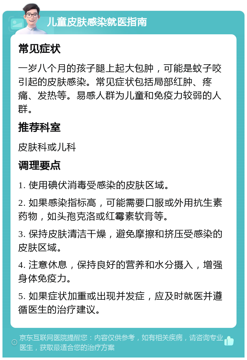 儿童皮肤感染就医指南 常见症状 一岁八个月的孩子腿上起大包肿，可能是蚊子咬引起的皮肤感染。常见症状包括局部红肿、疼痛、发热等。易感人群为儿童和免疫力较弱的人群。 推荐科室 皮肤科或儿科 调理要点 1. 使用碘伏消毒受感染的皮肤区域。 2. 如果感染指标高，可能需要口服或外用抗生素药物，如头孢克洛或红霉素软膏等。 3. 保持皮肤清洁干燥，避免摩擦和挤压受感染的皮肤区域。 4. 注意休息，保持良好的营养和水分摄入，增强身体免疫力。 5. 如果症状加重或出现并发症，应及时就医并遵循医生的治疗建议。