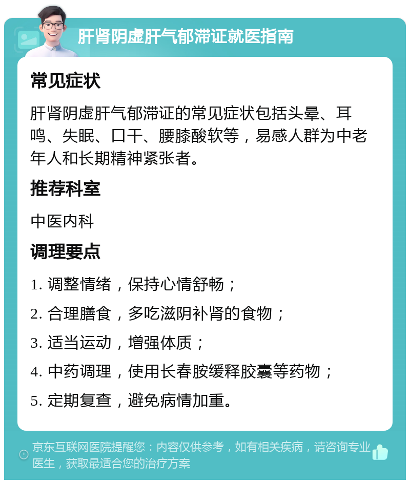 肝肾阴虚肝气郁滞证就医指南 常见症状 肝肾阴虚肝气郁滞证的常见症状包括头晕、耳鸣、失眠、口干、腰膝酸软等，易感人群为中老年人和长期精神紧张者。 推荐科室 中医内科 调理要点 1. 调整情绪，保持心情舒畅； 2. 合理膳食，多吃滋阴补肾的食物； 3. 适当运动，增强体质； 4. 中药调理，使用长春胺缓释胶囊等药物； 5. 定期复查，避免病情加重。