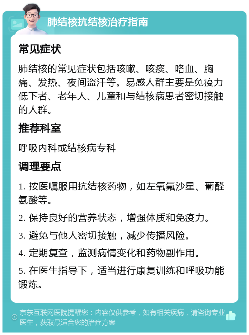 肺结核抗结核治疗指南 常见症状 肺结核的常见症状包括咳嗽、咳痰、咯血、胸痛、发热、夜间盗汗等。易感人群主要是免疫力低下者、老年人、儿童和与结核病患者密切接触的人群。 推荐科室 呼吸内科或结核病专科 调理要点 1. 按医嘱服用抗结核药物，如左氧氟沙星、葡醛氨酸等。 2. 保持良好的营养状态，增强体质和免疫力。 3. 避免与他人密切接触，减少传播风险。 4. 定期复查，监测病情变化和药物副作用。 5. 在医生指导下，适当进行康复训练和呼吸功能锻炼。