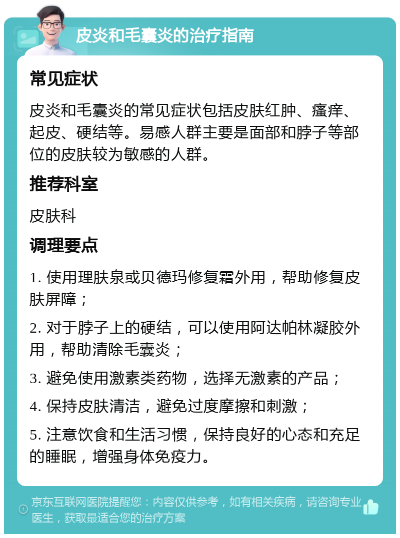 皮炎和毛囊炎的治疗指南 常见症状 皮炎和毛囊炎的常见症状包括皮肤红肿、瘙痒、起皮、硬结等。易感人群主要是面部和脖子等部位的皮肤较为敏感的人群。 推荐科室 皮肤科 调理要点 1. 使用理肤泉或贝德玛修复霜外用，帮助修复皮肤屏障； 2. 对于脖子上的硬结，可以使用阿达帕林凝胶外用，帮助清除毛囊炎； 3. 避免使用激素类药物，选择无激素的产品； 4. 保持皮肤清洁，避免过度摩擦和刺激； 5. 注意饮食和生活习惯，保持良好的心态和充足的睡眠，增强身体免疫力。