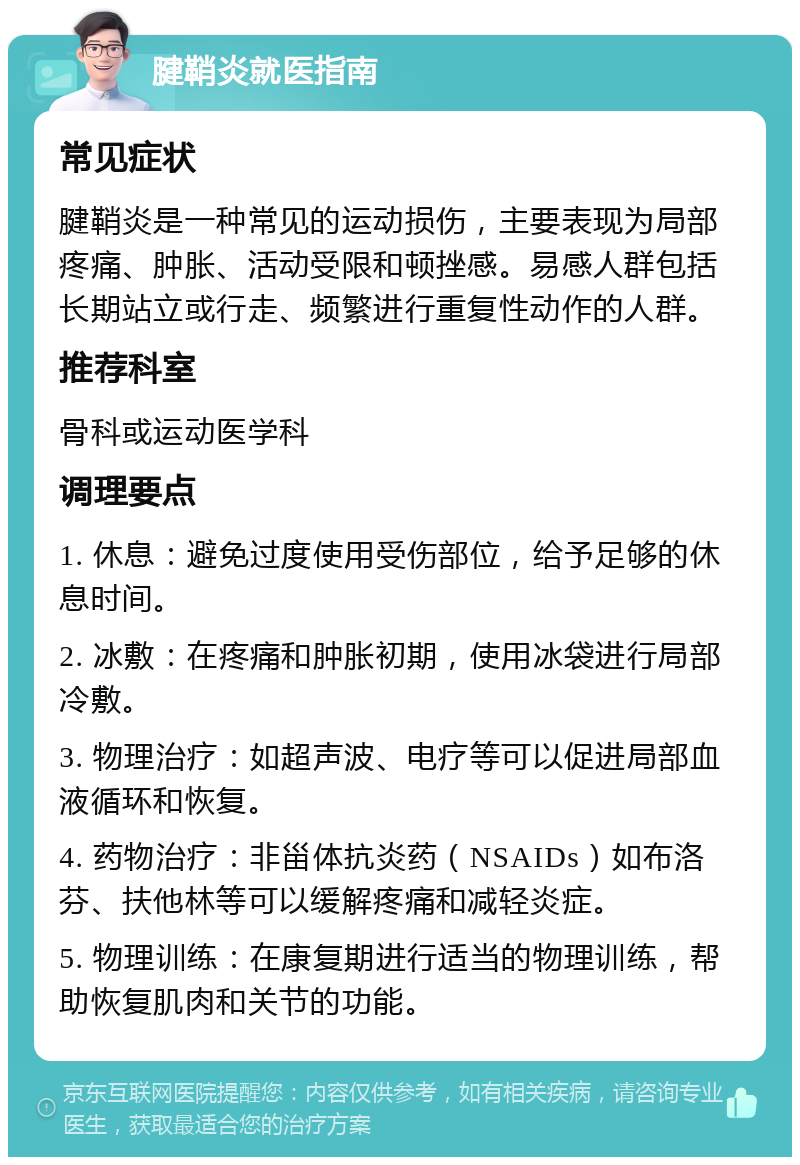 腱鞘炎就医指南 常见症状 腱鞘炎是一种常见的运动损伤，主要表现为局部疼痛、肿胀、活动受限和顿挫感。易感人群包括长期站立或行走、频繁进行重复性动作的人群。 推荐科室 骨科或运动医学科 调理要点 1. 休息：避免过度使用受伤部位，给予足够的休息时间。 2. 冰敷：在疼痛和肿胀初期，使用冰袋进行局部冷敷。 3. 物理治疗：如超声波、电疗等可以促进局部血液循环和恢复。 4. 药物治疗：非甾体抗炎药（NSAIDs）如布洛芬、扶他林等可以缓解疼痛和减轻炎症。 5. 物理训练：在康复期进行适当的物理训练，帮助恢复肌肉和关节的功能。