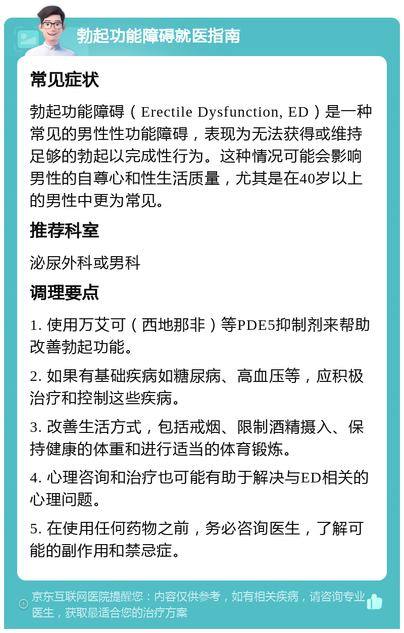 勃起功能障碍就医指南 常见症状 勃起功能障碍（Erectile Dysfunction, ED）是一种常见的男性性功能障碍，表现为无法获得或维持足够的勃起以完成性行为。这种情况可能会影响男性的自尊心和性生活质量，尤其是在40岁以上的男性中更为常见。 推荐科室 泌尿外科或男科 调理要点 1. 使用万艾可（西地那非）等PDE5抑制剂来帮助改善勃起功能。 2. 如果有基础疾病如糖尿病、高血压等，应积极治疗和控制这些疾病。 3. 改善生活方式，包括戒烟、限制酒精摄入、保持健康的体重和进行适当的体育锻炼。 4. 心理咨询和治疗也可能有助于解决与ED相关的心理问题。 5. 在使用任何药物之前，务必咨询医生，了解可能的副作用和禁忌症。