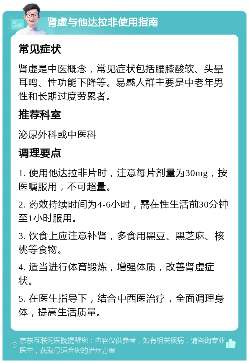 肾虚与他达拉非使用指南 常见症状 肾虚是中医概念，常见症状包括腰膝酸软、头晕耳鸣、性功能下降等。易感人群主要是中老年男性和长期过度劳累者。 推荐科室 泌尿外科或中医科 调理要点 1. 使用他达拉非片时，注意每片剂量为30mg，按医嘱服用，不可超量。 2. 药效持续时间为4-6小时，需在性生活前30分钟至1小时服用。 3. 饮食上应注意补肾，多食用黑豆、黑芝麻、核桃等食物。 4. 适当进行体育锻炼，增强体质，改善肾虚症状。 5. 在医生指导下，结合中西医治疗，全面调理身体，提高生活质量。