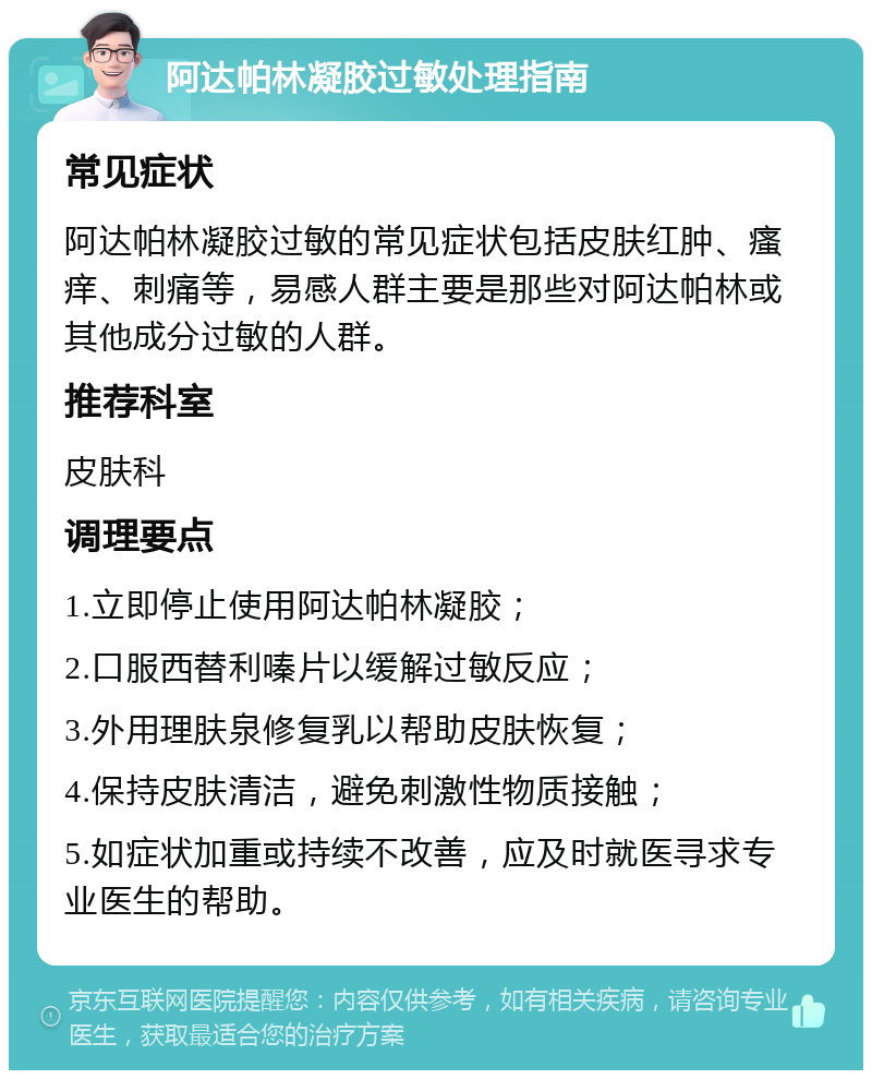 阿达帕林凝胶过敏处理指南 常见症状 阿达帕林凝胶过敏的常见症状包括皮肤红肿、瘙痒、刺痛等，易感人群主要是那些对阿达帕林或其他成分过敏的人群。 推荐科室 皮肤科 调理要点 1.立即停止使用阿达帕林凝胶； 2.口服西替利嗪片以缓解过敏反应； 3.外用理肤泉修复乳以帮助皮肤恢复； 4.保持皮肤清洁，避免刺激性物质接触； 5.如症状加重或持续不改善，应及时就医寻求专业医生的帮助。