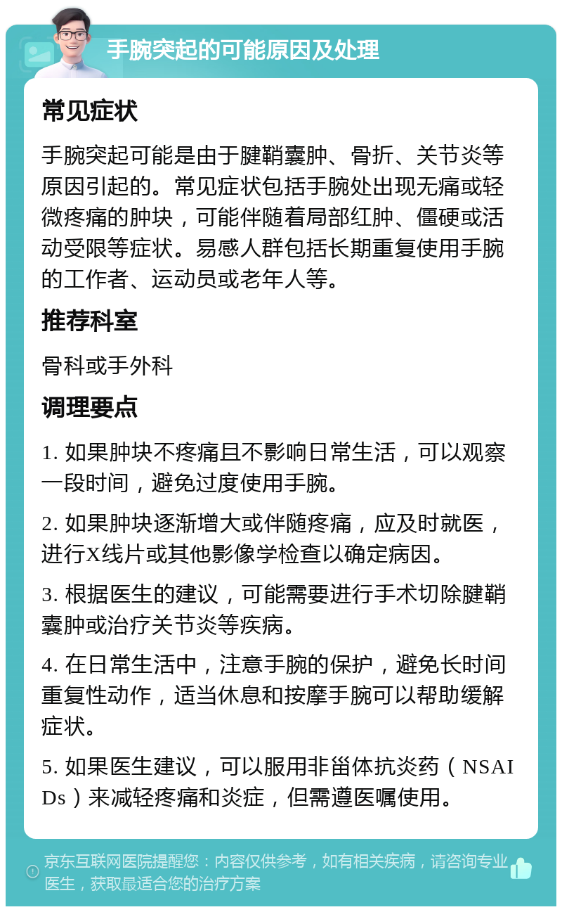 手腕突起的可能原因及处理 常见症状 手腕突起可能是由于腱鞘囊肿、骨折、关节炎等原因引起的。常见症状包括手腕处出现无痛或轻微疼痛的肿块，可能伴随着局部红肿、僵硬或活动受限等症状。易感人群包括长期重复使用手腕的工作者、运动员或老年人等。 推荐科室 骨科或手外科 调理要点 1. 如果肿块不疼痛且不影响日常生活，可以观察一段时间，避免过度使用手腕。 2. 如果肿块逐渐增大或伴随疼痛，应及时就医，进行X线片或其他影像学检查以确定病因。 3. 根据医生的建议，可能需要进行手术切除腱鞘囊肿或治疗关节炎等疾病。 4. 在日常生活中，注意手腕的保护，避免长时间重复性动作，适当休息和按摩手腕可以帮助缓解症状。 5. 如果医生建议，可以服用非甾体抗炎药（NSAIDs）来减轻疼痛和炎症，但需遵医嘱使用。