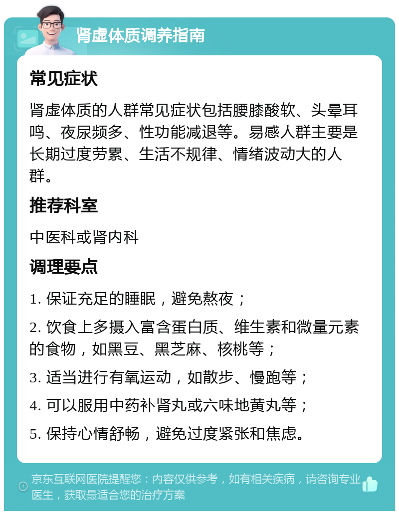 肾虚体质调养指南 常见症状 肾虚体质的人群常见症状包括腰膝酸软、头晕耳鸣、夜尿频多、性功能减退等。易感人群主要是长期过度劳累、生活不规律、情绪波动大的人群。 推荐科室 中医科或肾内科 调理要点 1. 保证充足的睡眠，避免熬夜； 2. 饮食上多摄入富含蛋白质、维生素和微量元素的食物，如黑豆、黑芝麻、核桃等； 3. 适当进行有氧运动，如散步、慢跑等； 4. 可以服用中药补肾丸或六味地黄丸等； 5. 保持心情舒畅，避免过度紧张和焦虑。