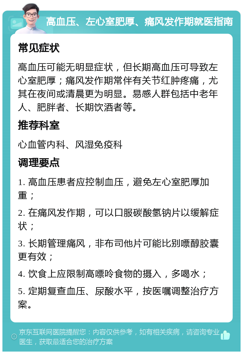 高血压、左心室肥厚、痛风发作期就医指南 常见症状 高血压可能无明显症状，但长期高血压可导致左心室肥厚；痛风发作期常伴有关节红肿疼痛，尤其在夜间或清晨更为明显。易感人群包括中老年人、肥胖者、长期饮酒者等。 推荐科室 心血管内科、风湿免疫科 调理要点 1. 高血压患者应控制血压，避免左心室肥厚加重； 2. 在痛风发作期，可以口服碳酸氢钠片以缓解症状； 3. 长期管理痛风，非布司他片可能比别嘌醇胶囊更有效； 4. 饮食上应限制高嘌呤食物的摄入，多喝水； 5. 定期复查血压、尿酸水平，按医嘱调整治疗方案。