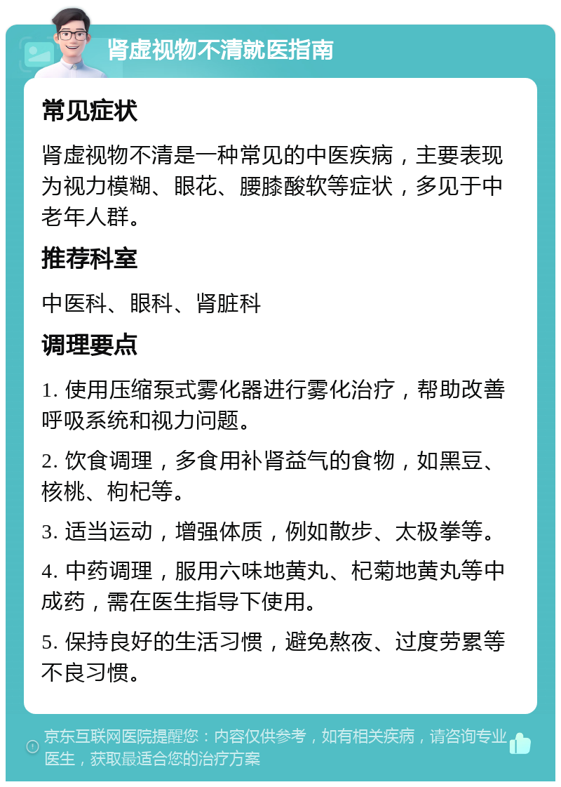 肾虚视物不清就医指南 常见症状 肾虚视物不清是一种常见的中医疾病，主要表现为视力模糊、眼花、腰膝酸软等症状，多见于中老年人群。 推荐科室 中医科、眼科、肾脏科 调理要点 1. 使用压缩泵式雾化器进行雾化治疗，帮助改善呼吸系统和视力问题。 2. 饮食调理，多食用补肾益气的食物，如黑豆、核桃、枸杞等。 3. 适当运动，增强体质，例如散步、太极拳等。 4. 中药调理，服用六味地黄丸、杞菊地黄丸等中成药，需在医生指导下使用。 5. 保持良好的生活习惯，避免熬夜、过度劳累等不良习惯。