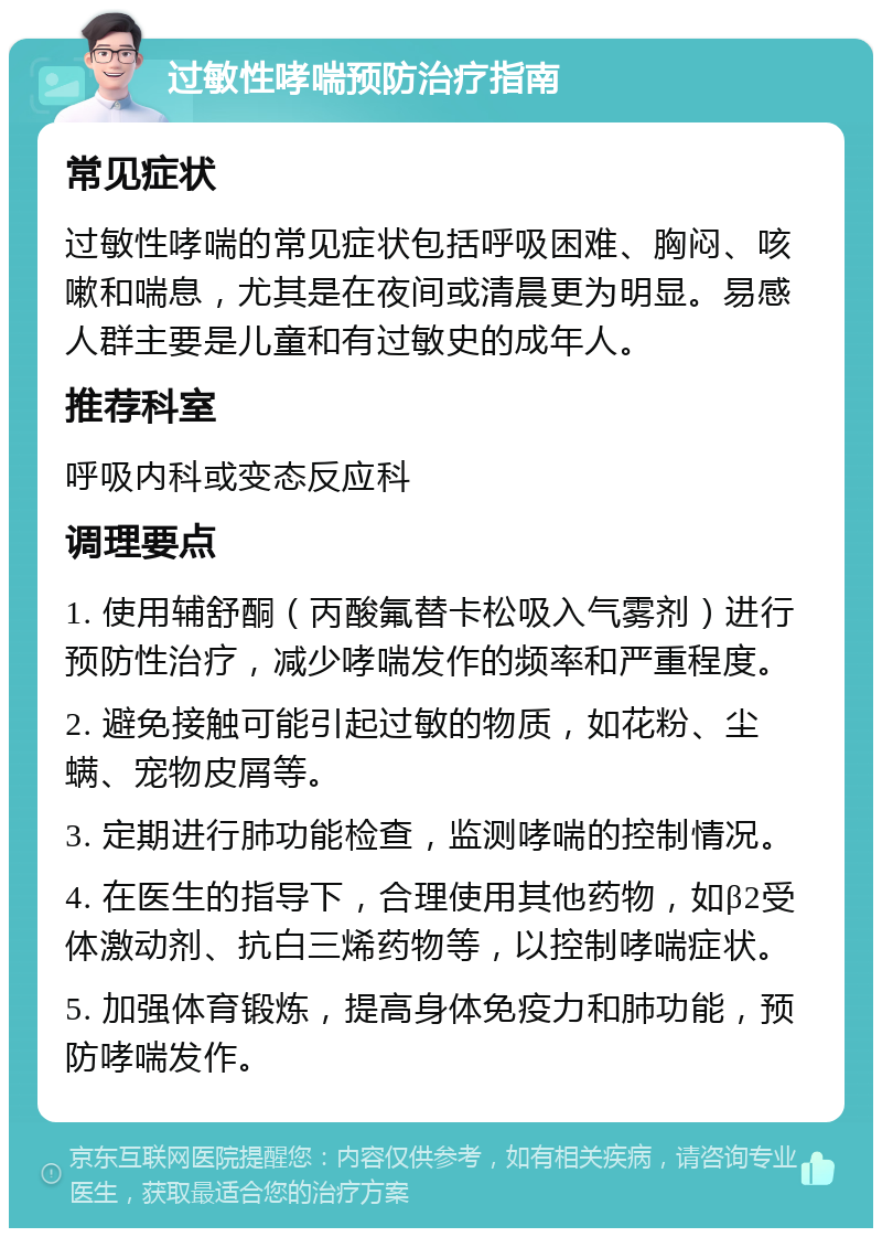 过敏性哮喘预防治疗指南 常见症状 过敏性哮喘的常见症状包括呼吸困难、胸闷、咳嗽和喘息，尤其是在夜间或清晨更为明显。易感人群主要是儿童和有过敏史的成年人。 推荐科室 呼吸内科或变态反应科 调理要点 1. 使用辅舒酮（丙酸氟替卡松吸入气雾剂）进行预防性治疗，减少哮喘发作的频率和严重程度。 2. 避免接触可能引起过敏的物质，如花粉、尘螨、宠物皮屑等。 3. 定期进行肺功能检查，监测哮喘的控制情况。 4. 在医生的指导下，合理使用其他药物，如β2受体激动剂、抗白三烯药物等，以控制哮喘症状。 5. 加强体育锻炼，提高身体免疫力和肺功能，预防哮喘发作。