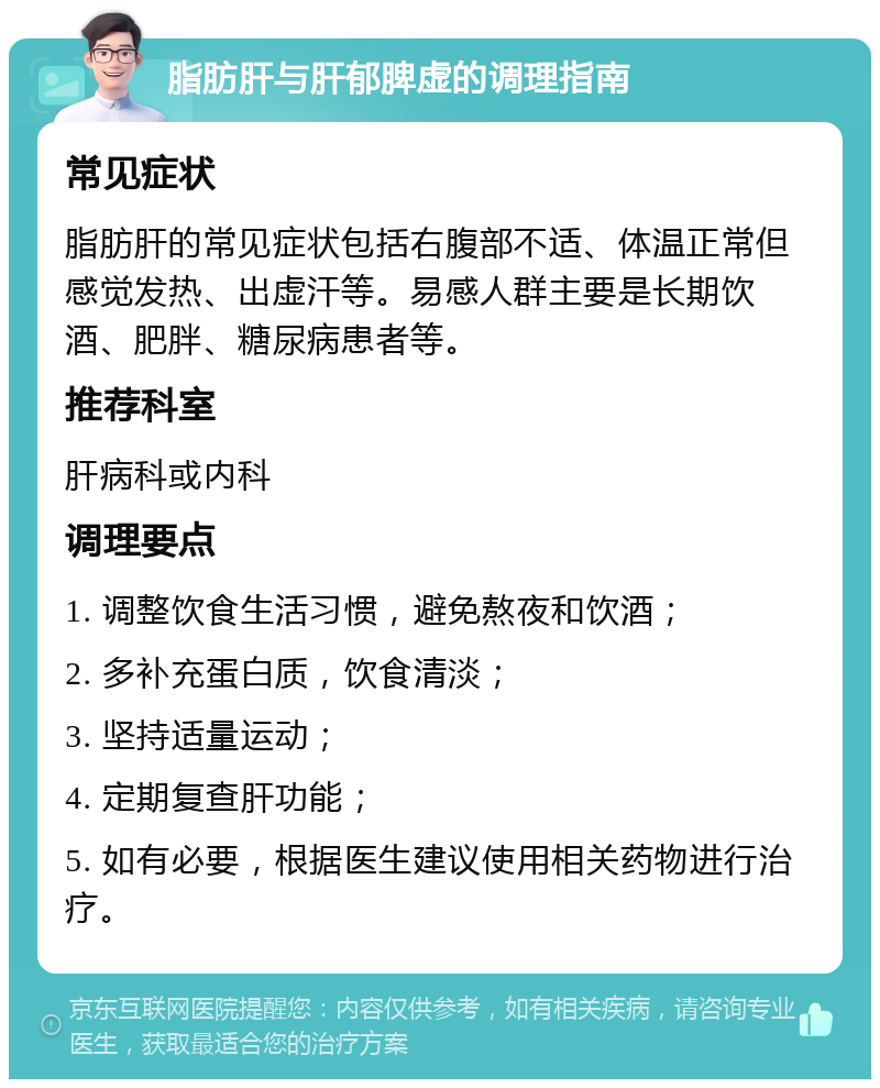 脂肪肝与肝郁脾虚的调理指南 常见症状 脂肪肝的常见症状包括右腹部不适、体温正常但感觉发热、出虚汗等。易感人群主要是长期饮酒、肥胖、糖尿病患者等。 推荐科室 肝病科或内科 调理要点 1. 调整饮食生活习惯，避免熬夜和饮酒； 2. 多补充蛋白质，饮食清淡； 3. 坚持适量运动； 4. 定期复查肝功能； 5. 如有必要，根据医生建议使用相关药物进行治疗。