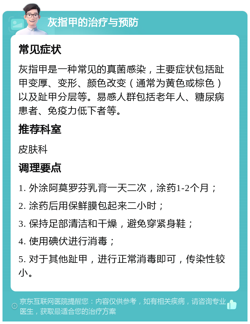 灰指甲的治疗与预防 常见症状 灰指甲是一种常见的真菌感染，主要症状包括趾甲变厚、变形、颜色改变（通常为黄色或棕色）以及趾甲分层等。易感人群包括老年人、糖尿病患者、免疫力低下者等。 推荐科室 皮肤科 调理要点 1. 外涂阿莫罗芬乳膏一天二次，涂药1-2个月； 2. 涂药后用保鲜膜包起来二小时； 3. 保持足部清洁和干燥，避免穿紧身鞋； 4. 使用碘伏进行消毒； 5. 对于其他趾甲，进行正常消毒即可，传染性较小。