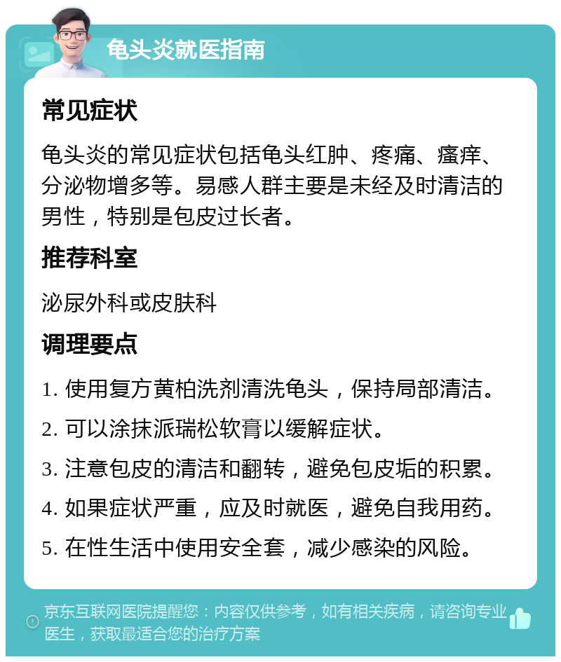 龟头炎就医指南 常见症状 龟头炎的常见症状包括龟头红肿、疼痛、瘙痒、分泌物增多等。易感人群主要是未经及时清洁的男性，特别是包皮过长者。 推荐科室 泌尿外科或皮肤科 调理要点 1. 使用复方黄柏洗剂清洗龟头，保持局部清洁。 2. 可以涂抹派瑞松软膏以缓解症状。 3. 注意包皮的清洁和翻转，避免包皮垢的积累。 4. 如果症状严重，应及时就医，避免自我用药。 5. 在性生活中使用安全套，减少感染的风险。