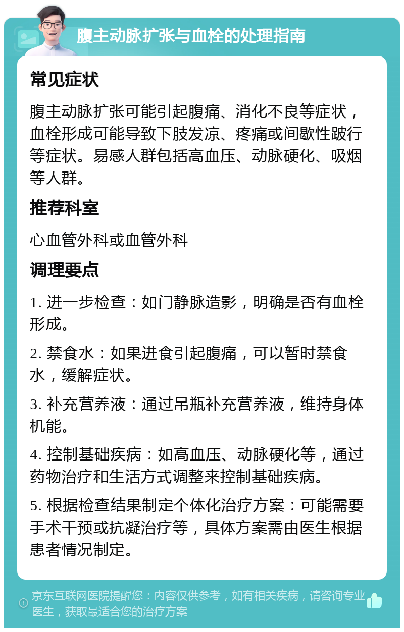 腹主动脉扩张与血栓的处理指南 常见症状 腹主动脉扩张可能引起腹痛、消化不良等症状，血栓形成可能导致下肢发凉、疼痛或间歇性跛行等症状。易感人群包括高血压、动脉硬化、吸烟等人群。 推荐科室 心血管外科或血管外科 调理要点 1. 进一步检查：如门静脉造影，明确是否有血栓形成。 2. 禁食水：如果进食引起腹痛，可以暂时禁食水，缓解症状。 3. 补充营养液：通过吊瓶补充营养液，维持身体机能。 4. 控制基础疾病：如高血压、动脉硬化等，通过药物治疗和生活方式调整来控制基础疾病。 5. 根据检查结果制定个体化治疗方案：可能需要手术干预或抗凝治疗等，具体方案需由医生根据患者情况制定。