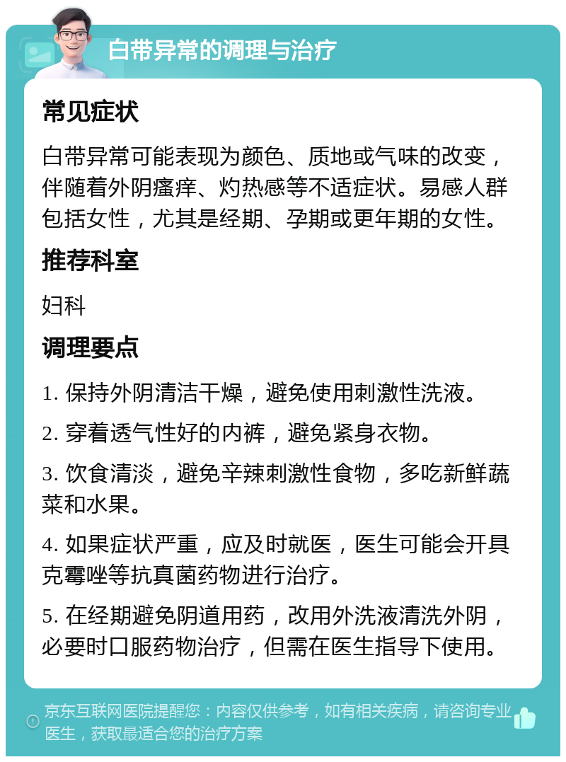 白带异常的调理与治疗 常见症状 白带异常可能表现为颜色、质地或气味的改变，伴随着外阴瘙痒、灼热感等不适症状。易感人群包括女性，尤其是经期、孕期或更年期的女性。 推荐科室 妇科 调理要点 1. 保持外阴清洁干燥，避免使用刺激性洗液。 2. 穿着透气性好的内裤，避免紧身衣物。 3. 饮食清淡，避免辛辣刺激性食物，多吃新鲜蔬菜和水果。 4. 如果症状严重，应及时就医，医生可能会开具克霉唑等抗真菌药物进行治疗。 5. 在经期避免阴道用药，改用外洗液清洗外阴，必要时口服药物治疗，但需在医生指导下使用。