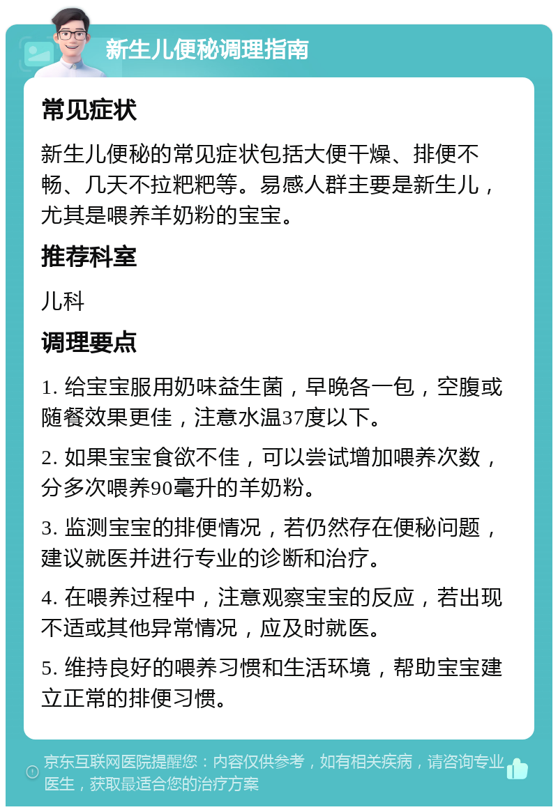 新生儿便秘调理指南 常见症状 新生儿便秘的常见症状包括大便干燥、排便不畅、几天不拉粑粑等。易感人群主要是新生儿，尤其是喂养羊奶粉的宝宝。 推荐科室 儿科 调理要点 1. 给宝宝服用奶味益生菌，早晚各一包，空腹或随餐效果更佳，注意水温37度以下。 2. 如果宝宝食欲不佳，可以尝试增加喂养次数，分多次喂养90毫升的羊奶粉。 3. 监测宝宝的排便情况，若仍然存在便秘问题，建议就医并进行专业的诊断和治疗。 4. 在喂养过程中，注意观察宝宝的反应，若出现不适或其他异常情况，应及时就医。 5. 维持良好的喂养习惯和生活环境，帮助宝宝建立正常的排便习惯。